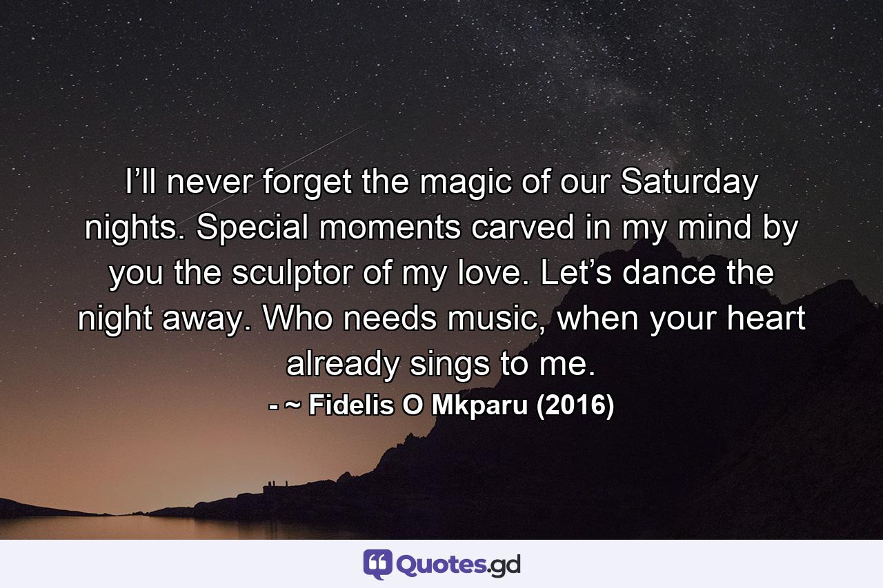 I’ll never forget the magic of our Saturday nights. Special moments carved in my mind by you the sculptor of my love. Let’s dance the night away. Who needs music, when your heart already sings to me. - Quote by ~ Fidelis O Mkparu (2016)