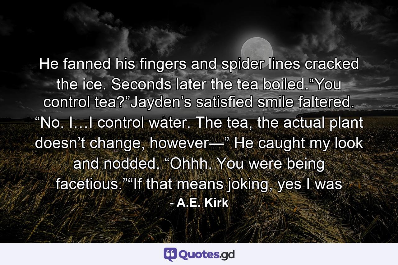 He fanned his fingers and spider lines cracked the ice. Seconds later the tea boiled.“You control tea?”Jayden’s satisfied smile faltered. “No. I…I control water. The tea, the actual plant doesn’t change, however—” He caught my look and nodded. “Ohhh. You were being facetious.”“If that means joking, yes I was - Quote by A.E. Kirk