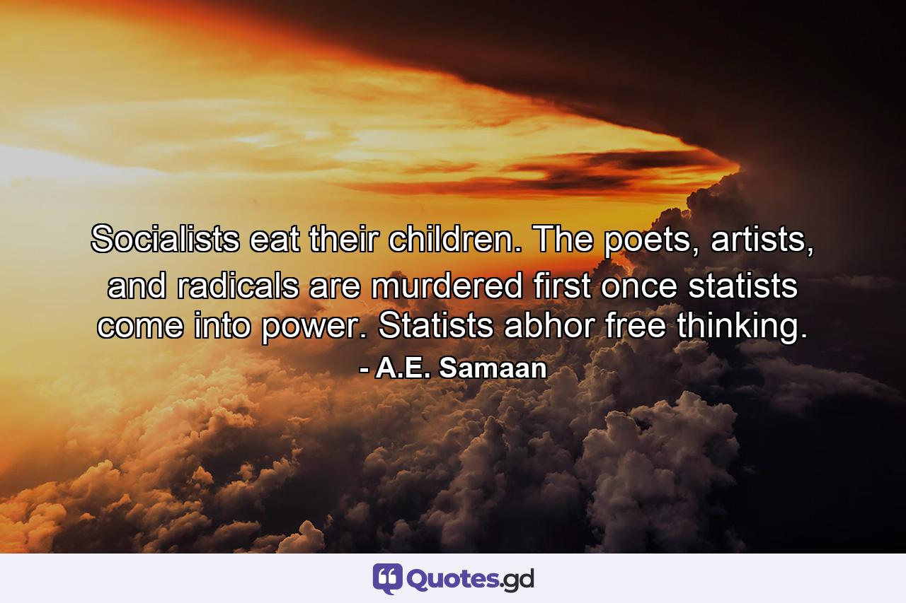 Socialists eat their children. The poets, artists, and radicals are murdered first once statists come into power. Statists abhor free thinking. - Quote by A.E. Samaan