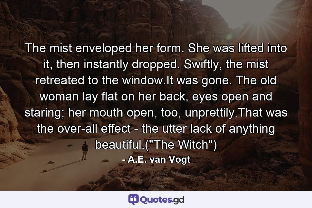 The mist enveloped her form. She was lifted into it, then instantly dropped. Swiftly, the mist retreated to the window.It was gone. The old woman lay flat on her back, eyes open and staring; her mouth open, too, unprettily.That was the over-all effect - the utter lack of anything beautiful.(