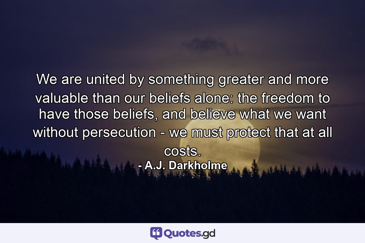 We are united by something greater and more valuable than our beliefs alone: the freedom to have those beliefs, and believe what we want without persecution - we must protect that at all costs. - Quote by A.J. Darkholme