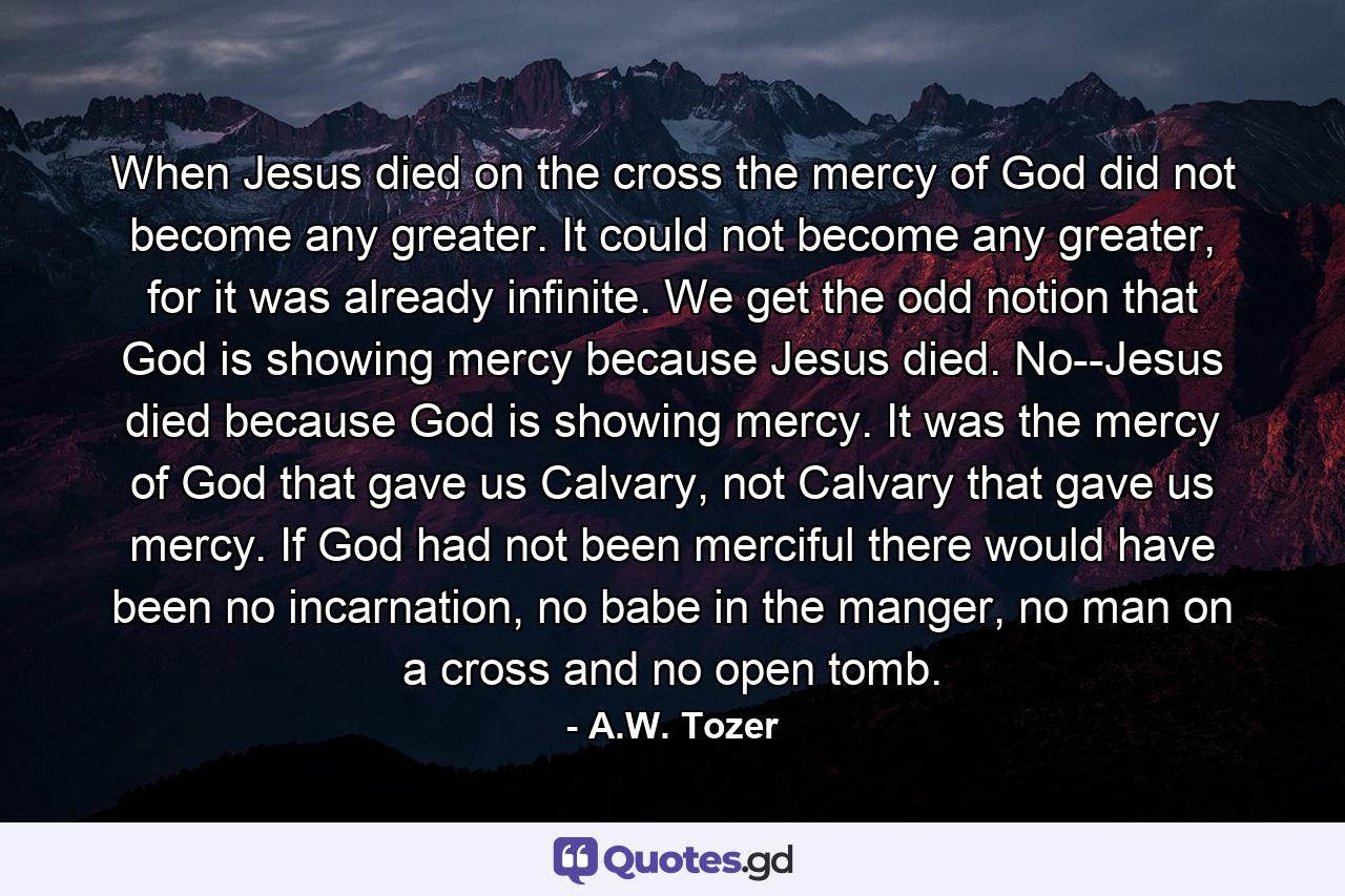 When Jesus died on the cross the mercy of God did not become any greater. It could not become any greater, for it was already infinite. We get the odd notion that God is showing mercy because Jesus died. No--Jesus died because God is showing mercy. It was the mercy of God that gave us Calvary, not Calvary that gave us mercy. If God had not been merciful there would have been no incarnation, no babe in the manger, no man on a cross and no open tomb. - Quote by A.W. Tozer