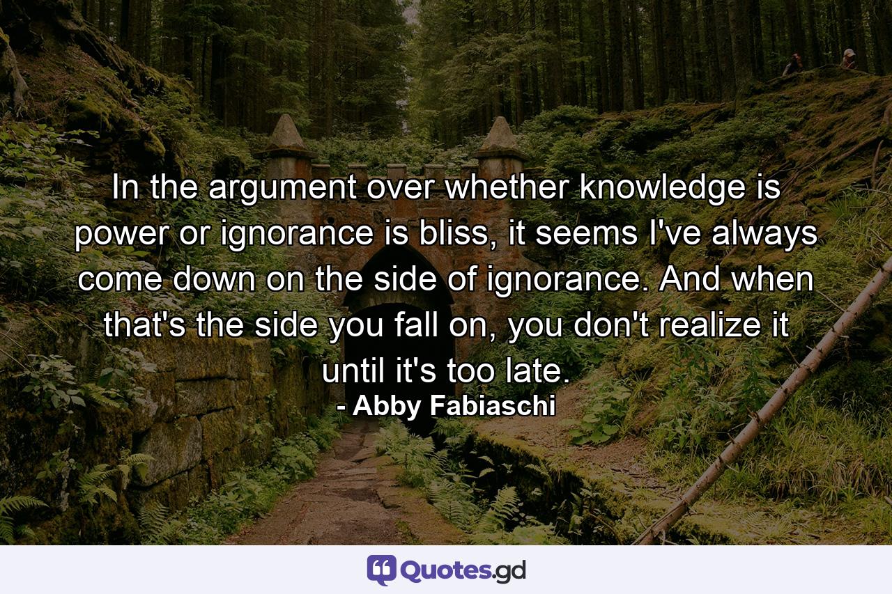 In the argument over whether knowledge is power or ignorance is bliss, it seems I've always come down on the side of ignorance. And when that's the side you fall on, you don't realize it until it's too late. - Quote by Abby Fabiaschi