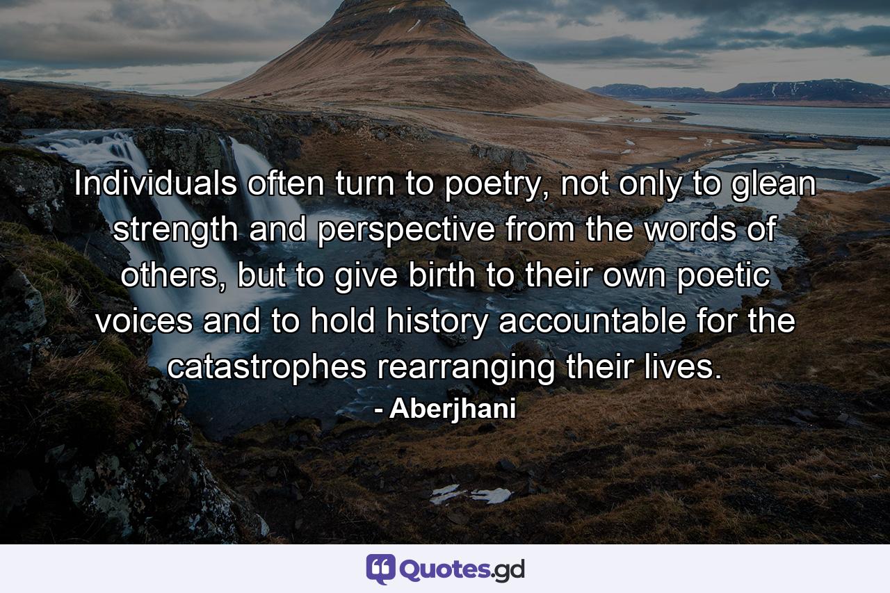 Individuals often turn to poetry, not only to glean strength and perspective from the words of others, but to give birth to their own poetic voices and to hold history accountable for the catastrophes rearranging their lives. - Quote by Aberjhani