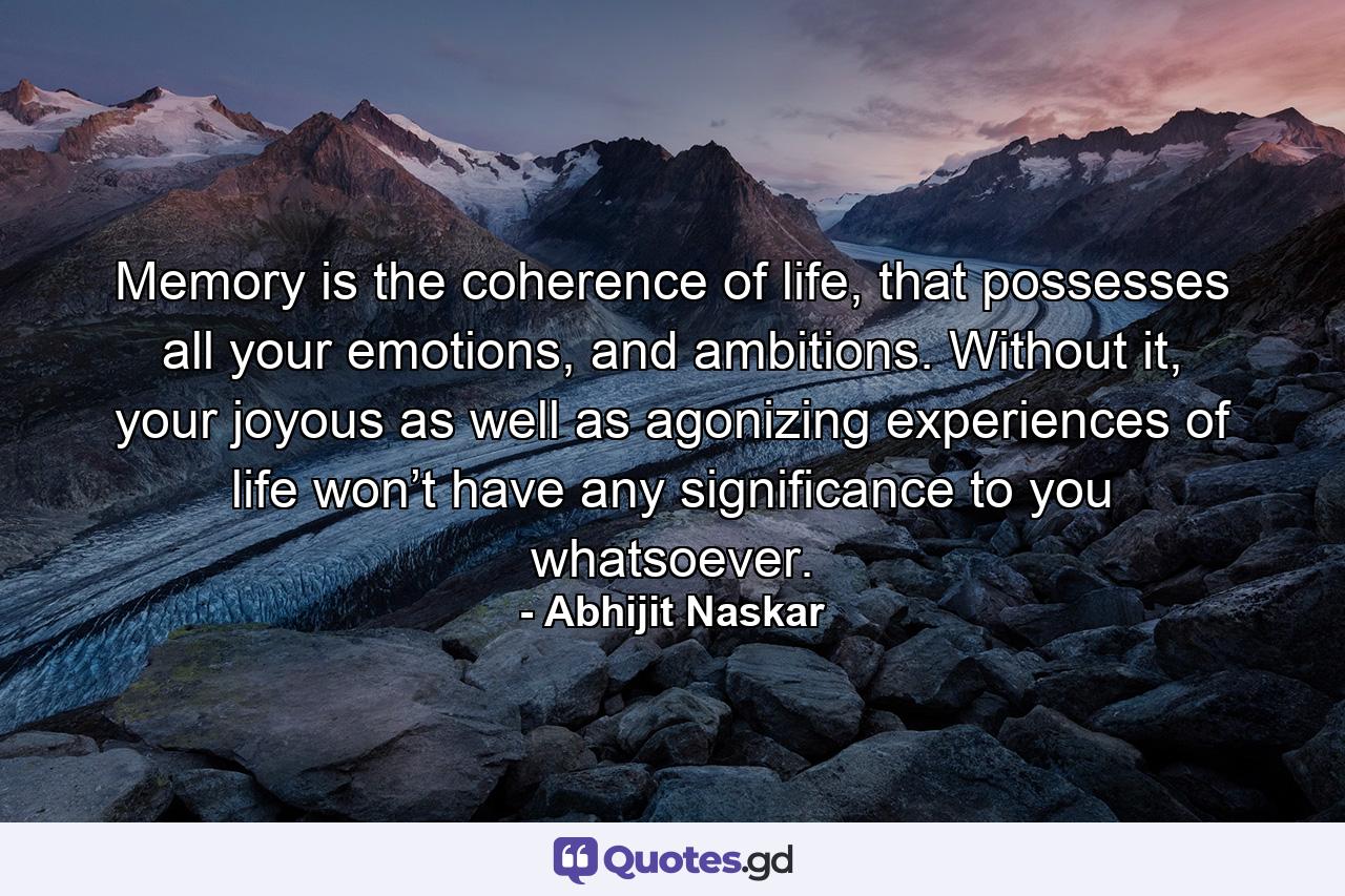 Memory is the coherence of life, that possesses all your emotions, and ambitions. Without it, your joyous as well as agonizing experiences of life won’t have any significance to you whatsoever. - Quote by Abhijit Naskar