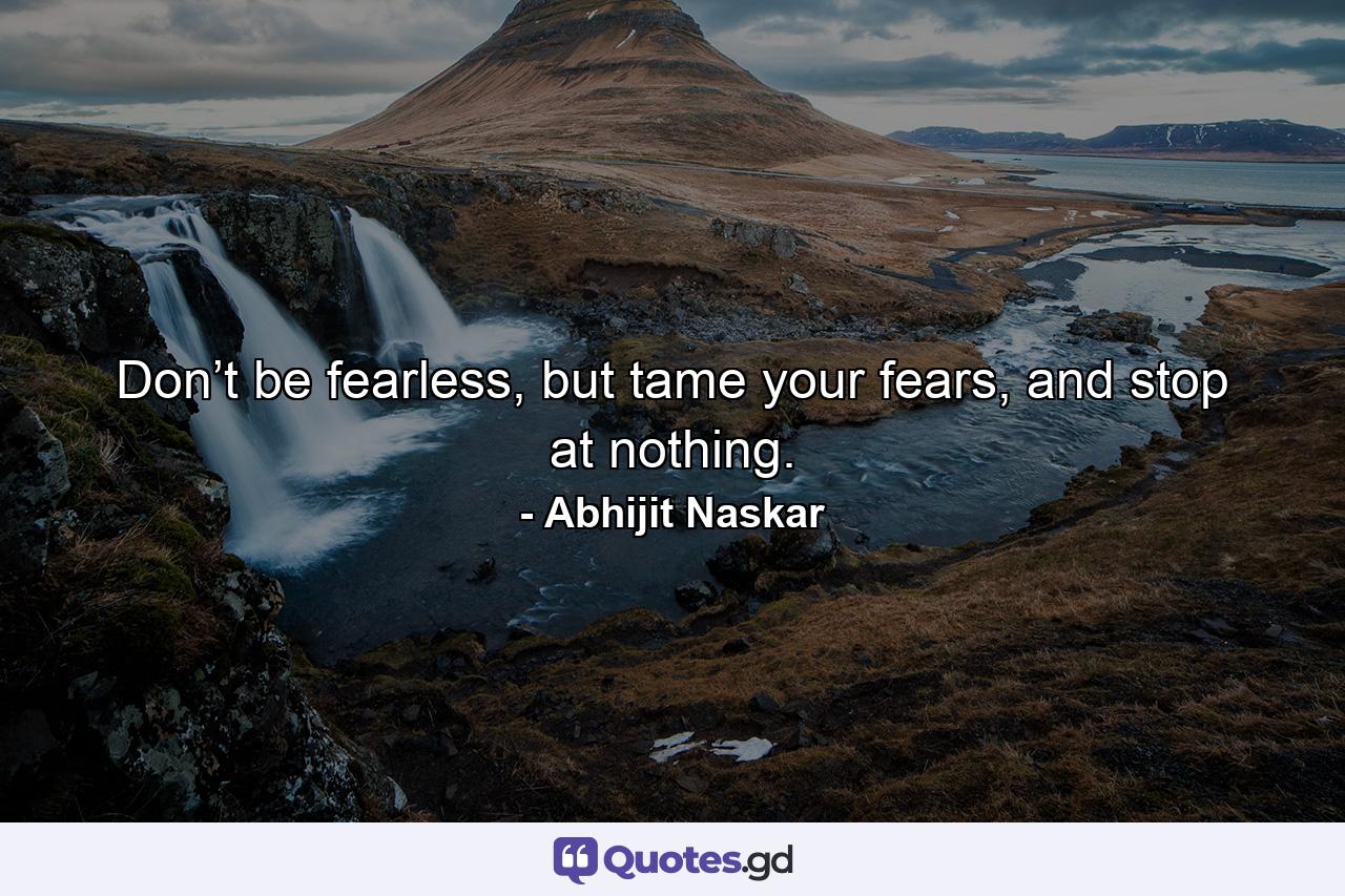 Don’t be fearless, but tame your fears, and stop at nothing. - Quote by Abhijit Naskar