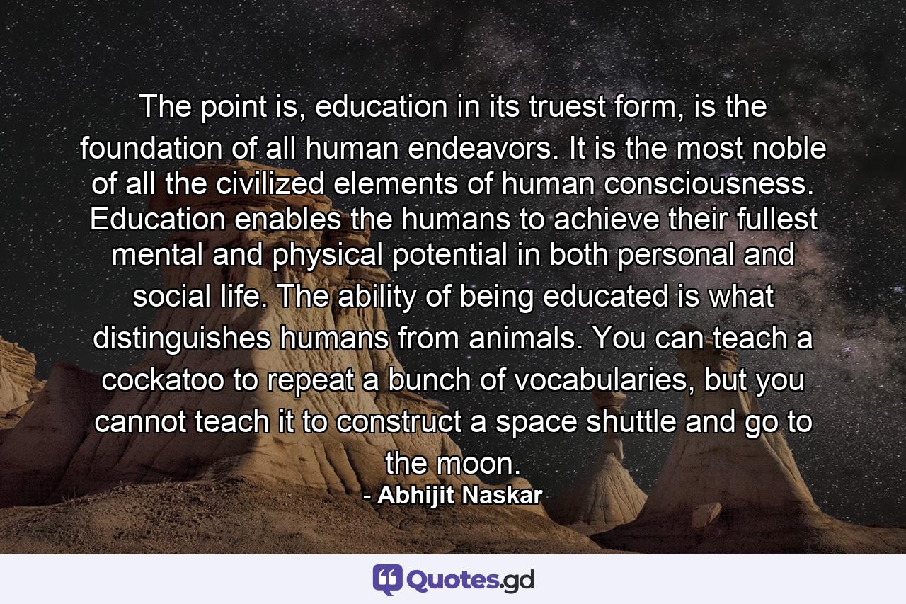 The point is, education in its truest form, is the foundation of all human endeavors. It is the most noble of all the civilized elements of human consciousness. Education enables the humans to achieve their fullest mental and physical potential in both personal and social life. The ability of being educated is what distinguishes humans from animals. You can teach a cockatoo to repeat a bunch of vocabularies, but you cannot teach it to construct a space shuttle and go to the moon. - Quote by Abhijit Naskar