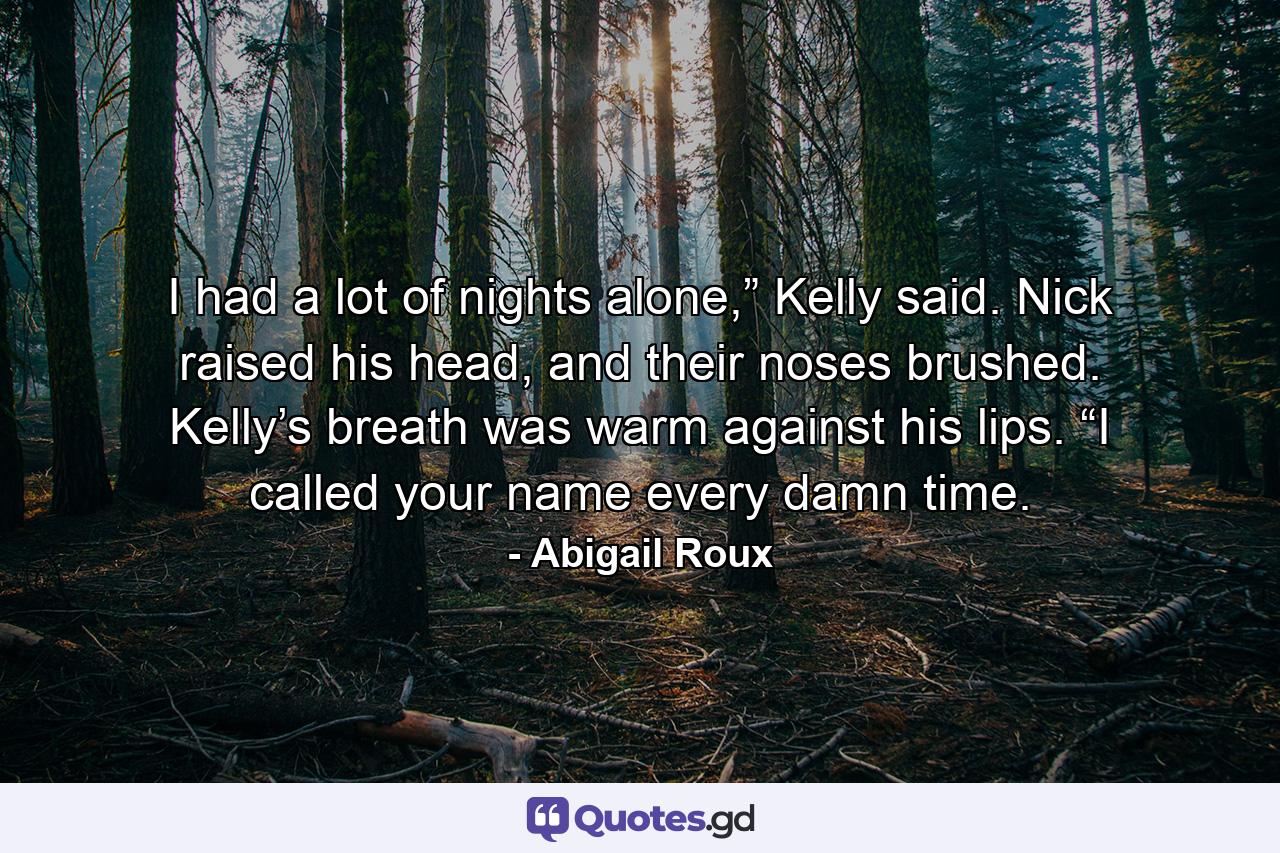 I had a lot of nights alone,” Kelly said. Nick raised his head, and their noses brushed. Kelly’s breath was warm against his lips. “I called your name every damn time. - Quote by Abigail Roux