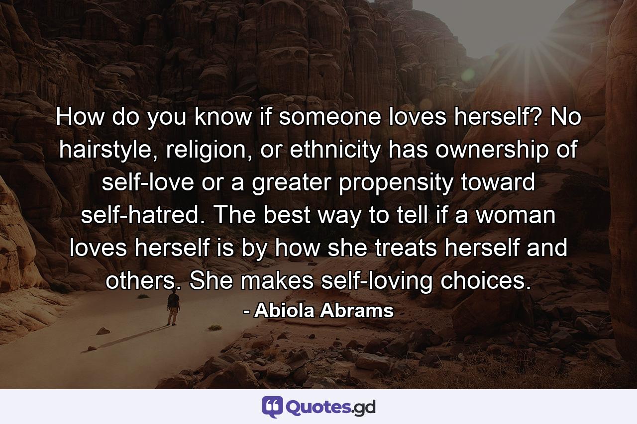 How do you know if someone loves herself? No hairstyle, religion, or ethnicity has ownership of self-love or a greater propensity toward self-hatred. The best way to tell if a woman loves herself is by how she treats herself and others. She makes self-loving choices. - Quote by Abiola Abrams