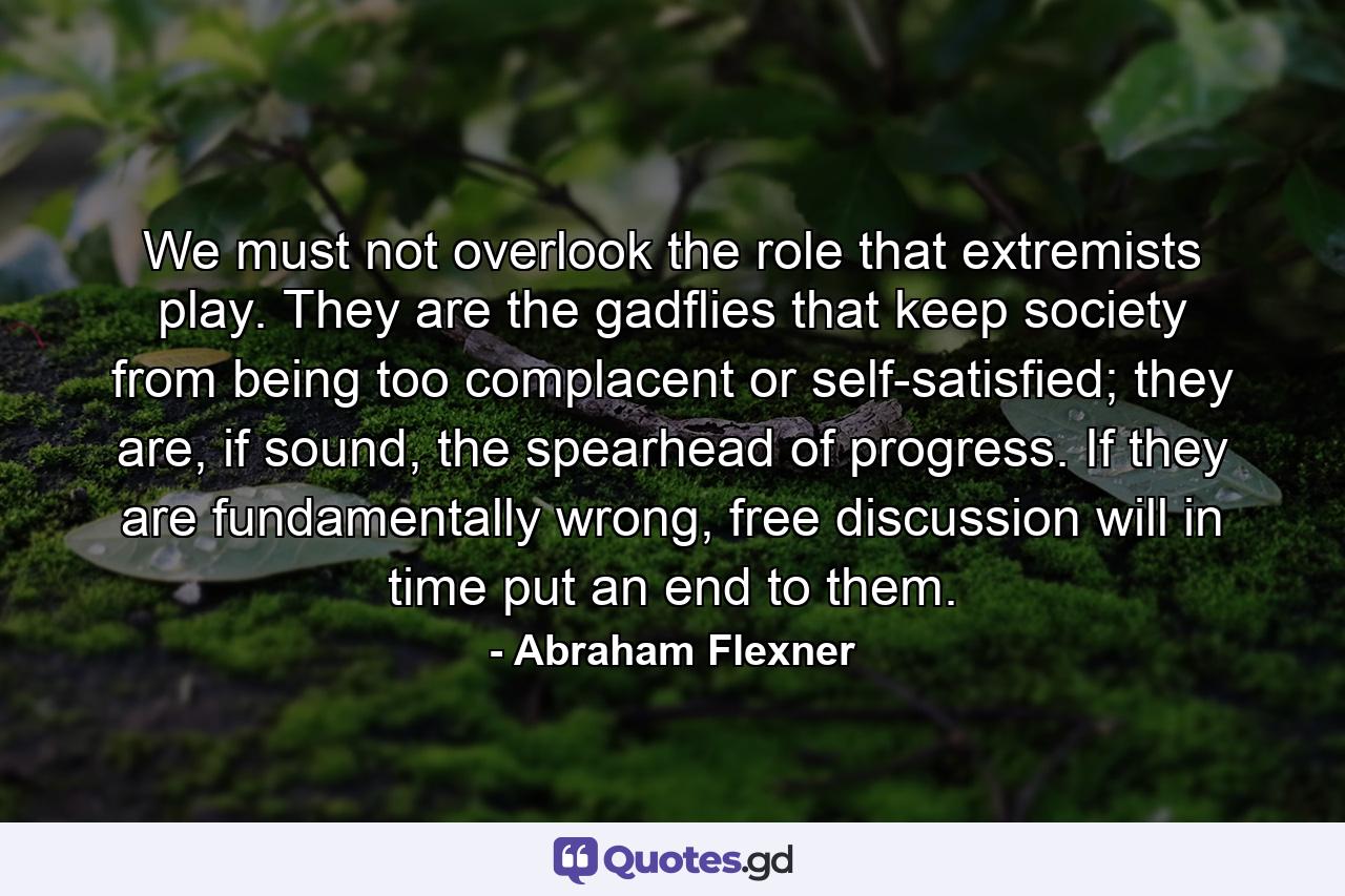 We must not overlook the role that extremists play. They are the gadflies that keep society from being too complacent or self-satisfied; they are, if sound, the spearhead of progress. If they are fundamentally wrong, free discussion will in time put an end to them. - Quote by Abraham Flexner