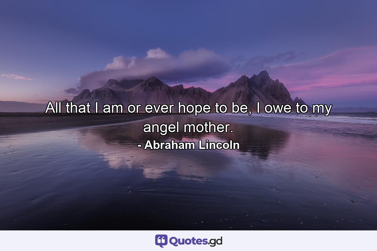 All that I am or ever hope to be, I owe to my angel mother. - Quote by Abraham Lincoln