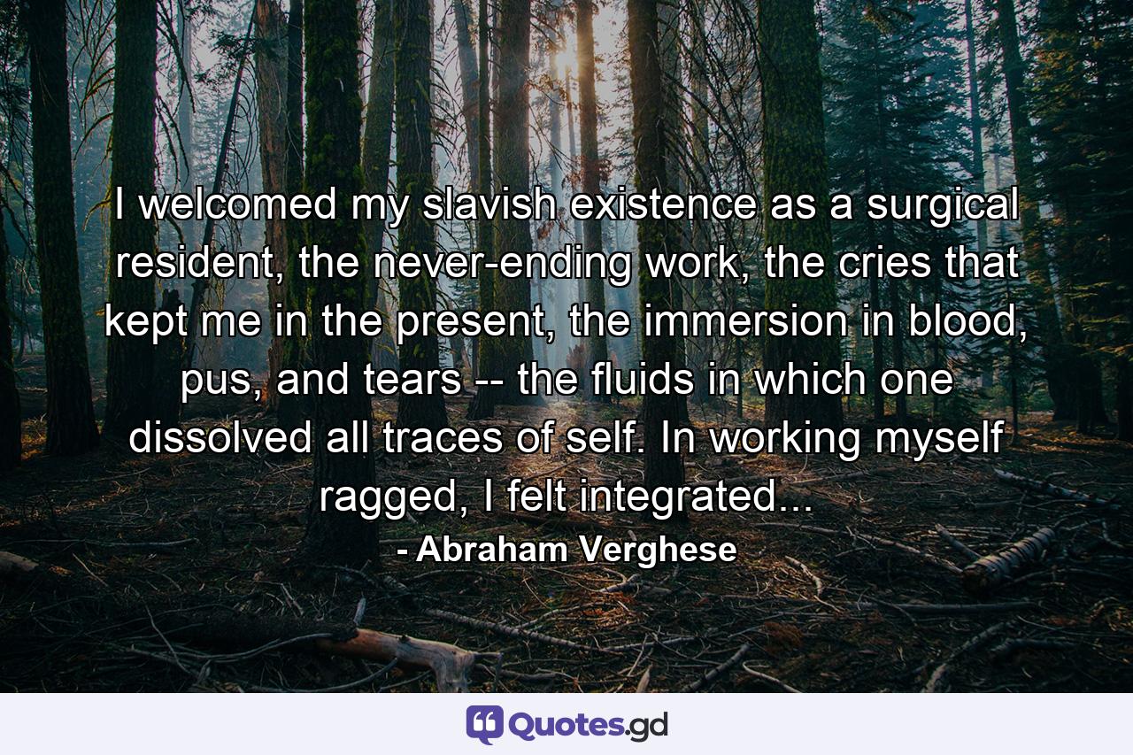 I welcomed my slavish existence as a surgical resident, the never-ending work, the cries that kept me in the present, the immersion in blood, pus, and tears -- the fluids in which one dissolved all traces of self. In working myself ragged, I felt integrated... - Quote by Abraham Verghese