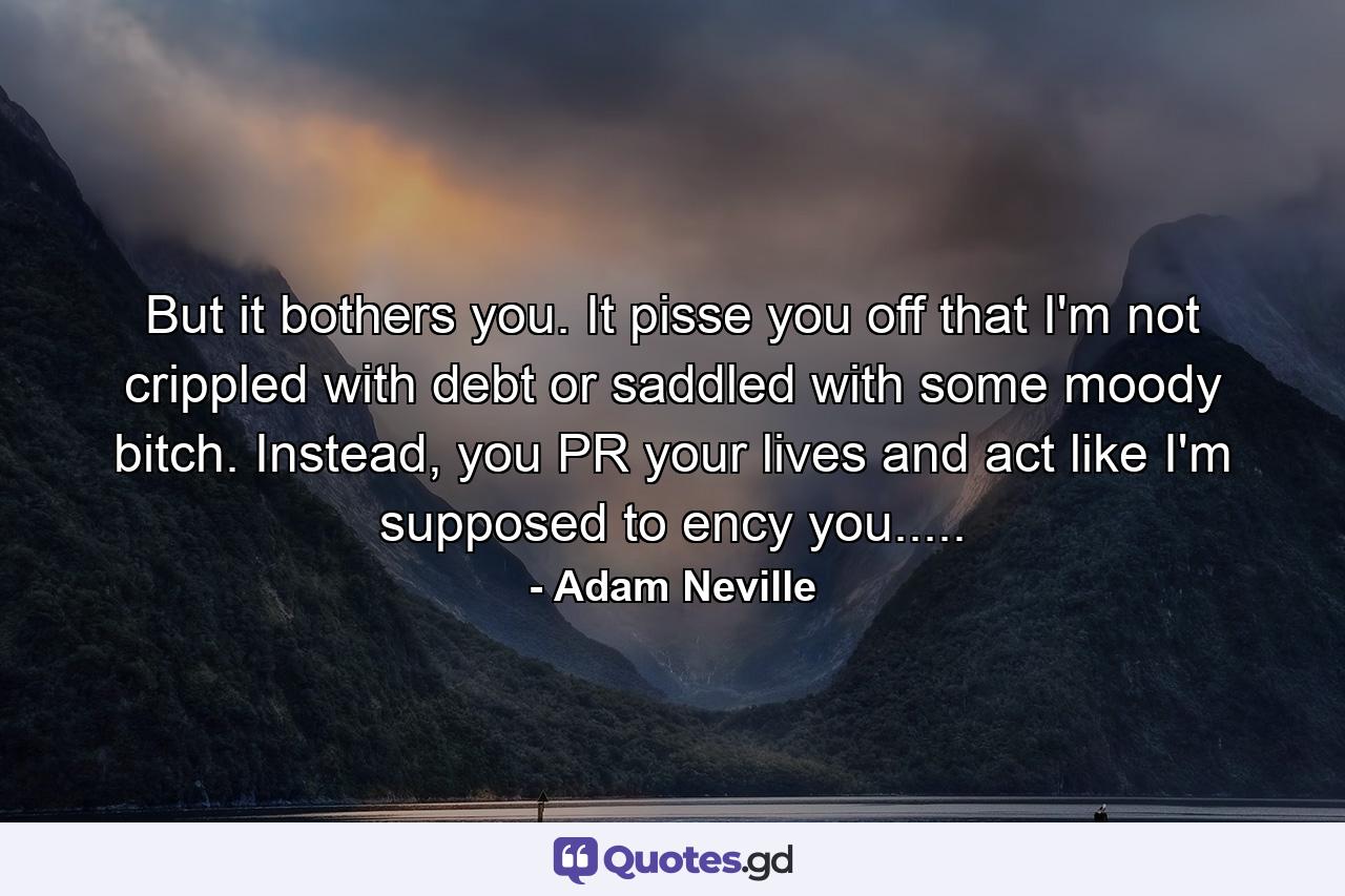 But it bothers you. It pisse you off that I'm not crippled with debt or saddled with some moody bitch. Instead, you PR your lives and act like I'm supposed to ency you..... - Quote by Adam Neville