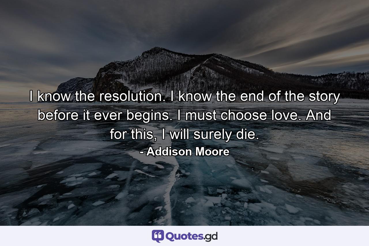 I know the resolution. I know the end of the story before it ever begins. I must choose love. And for this, I will surely die. - Quote by Addison Moore