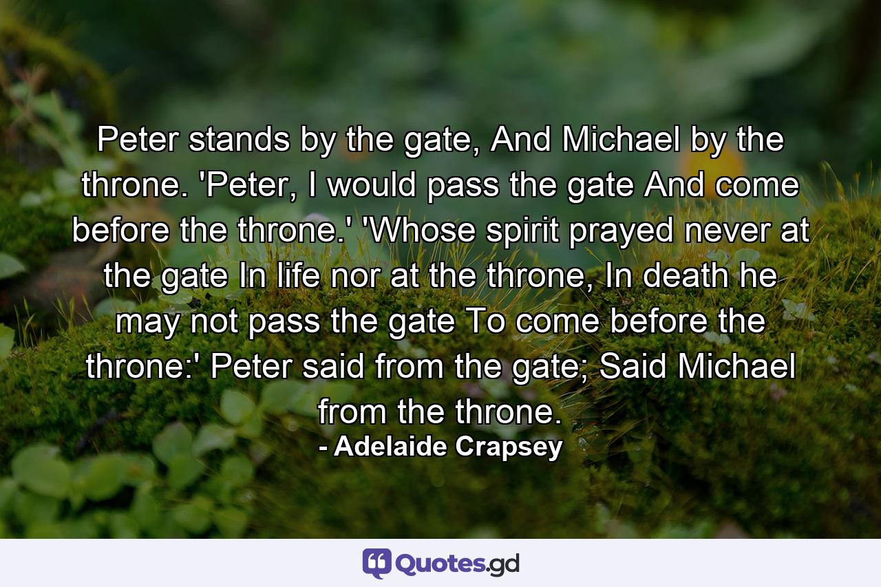 Peter stands by the gate, And Michael by the throne. 'Peter, I would pass the gate And come before the throne.' 'Whose spirit prayed never at the gate In life nor at the throne, In death he may not pass the gate To come before the throne:' Peter said from the gate; Said Michael from the throne. - Quote by Adelaide Crapsey