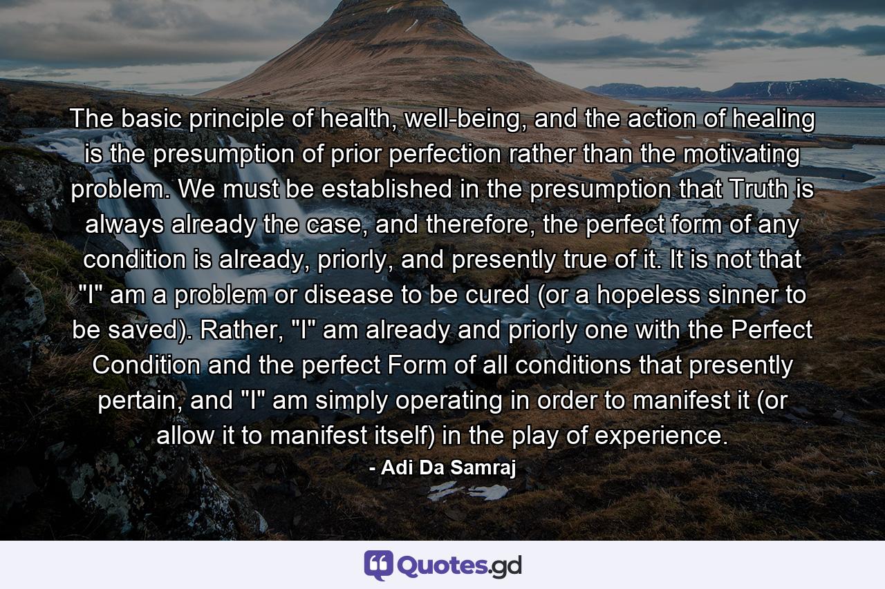 The basic principle of health, well-being, and the action of healing is the presumption of prior perfection rather than the motivating problem. We must be established in the presumption that Truth is always already the case, and therefore, the perfect form of any condition is already, priorly, and presently true of it. It is not that 