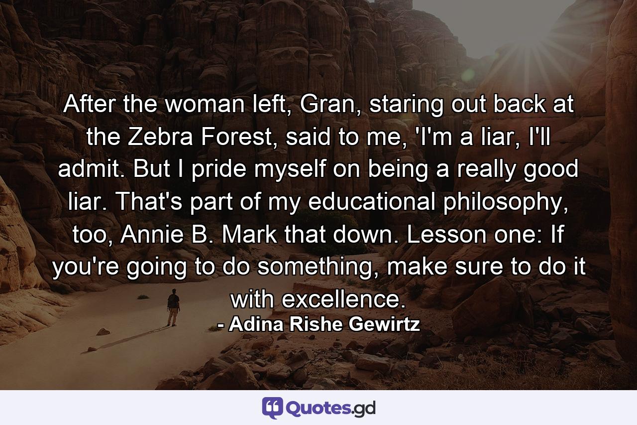 After the woman left, Gran, staring out back at the Zebra Forest, said to me, 'I'm a liar, I'll admit. But I pride myself on being a really good liar. That's part of my educational philosophy, too, Annie B. Mark that down. Lesson one: If you're going to do something, make sure to do it with excellence. - Quote by Adina Rishe Gewirtz