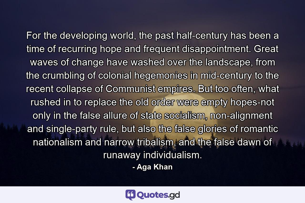 For the developing world, the past half-century has been a time of recurring hope and frequent disappointment. Great waves of change have washed over the landscape, from the crumbling of colonial hegemonies in mid-century to the recent collapse of Communist empires. But too often, what rushed in to replace the old order were empty hopes-not only in the false allure of state socialism, non-alignment and single-party rule, but also the false glories of romantic nationalism and narrow tribalism, and the false dawn of runaway individualism. - Quote by Aga Khan