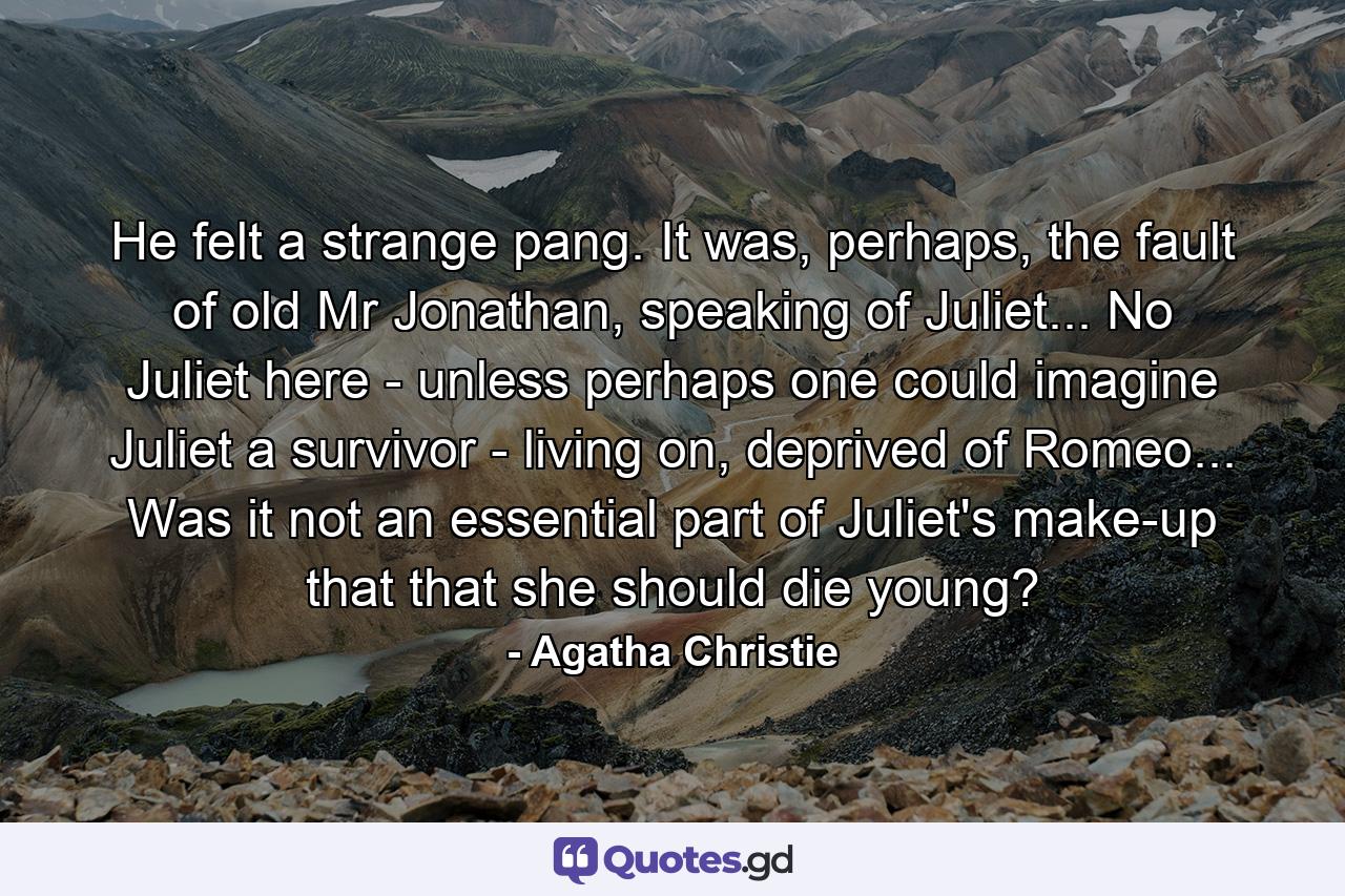 He felt a strange pang. It was, perhaps, the fault of old Mr Jonathan, speaking of Juliet... No Juliet here - unless perhaps one could imagine Juliet a survivor - living on, deprived of Romeo... Was it not an essential part of Juliet's make-up that that she should die young? - Quote by Agatha Christie