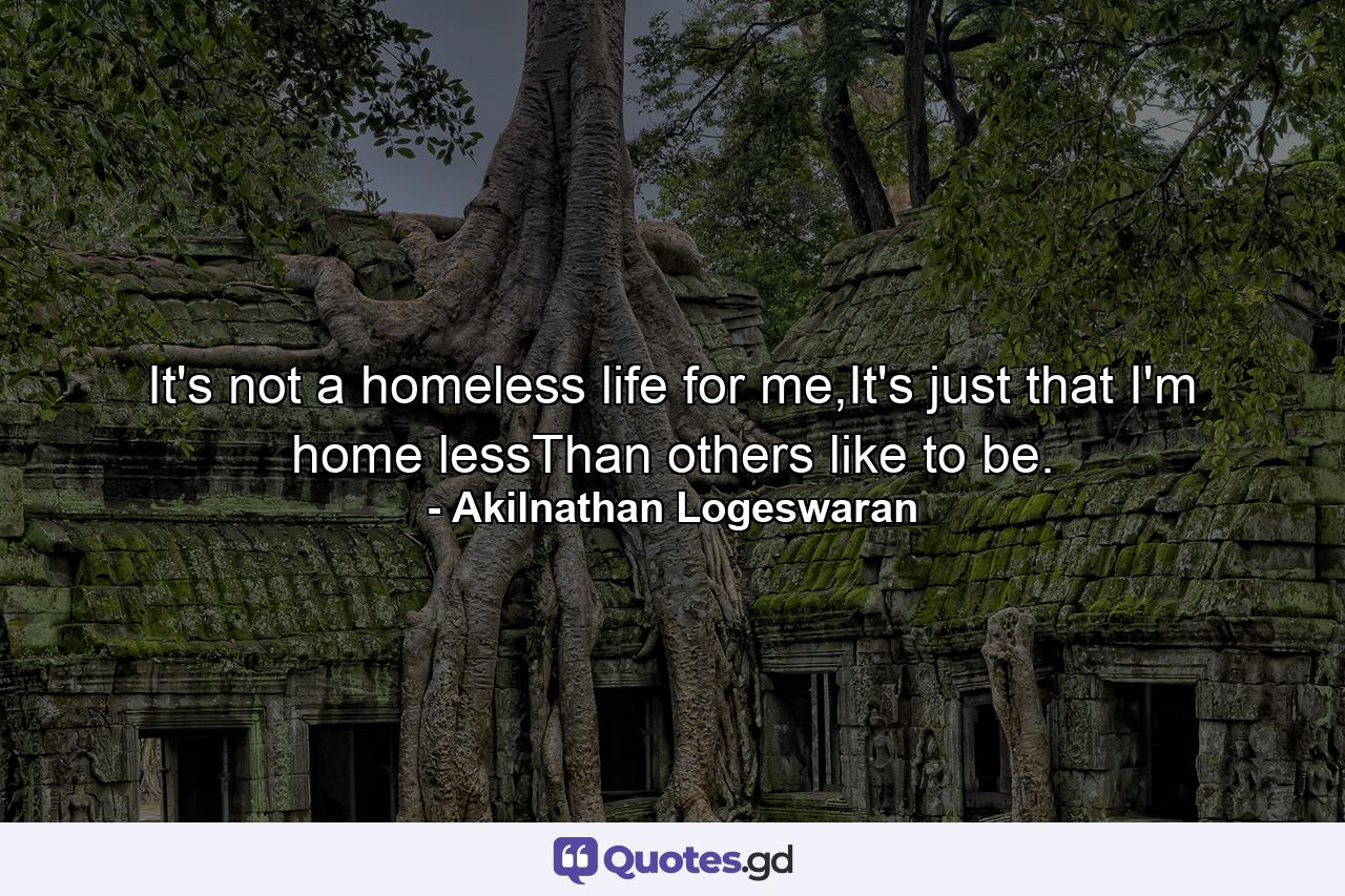 It's not a homeless life for me,It's just that I'm home lessThan others like to be. - Quote by Akilnathan Logeswaran