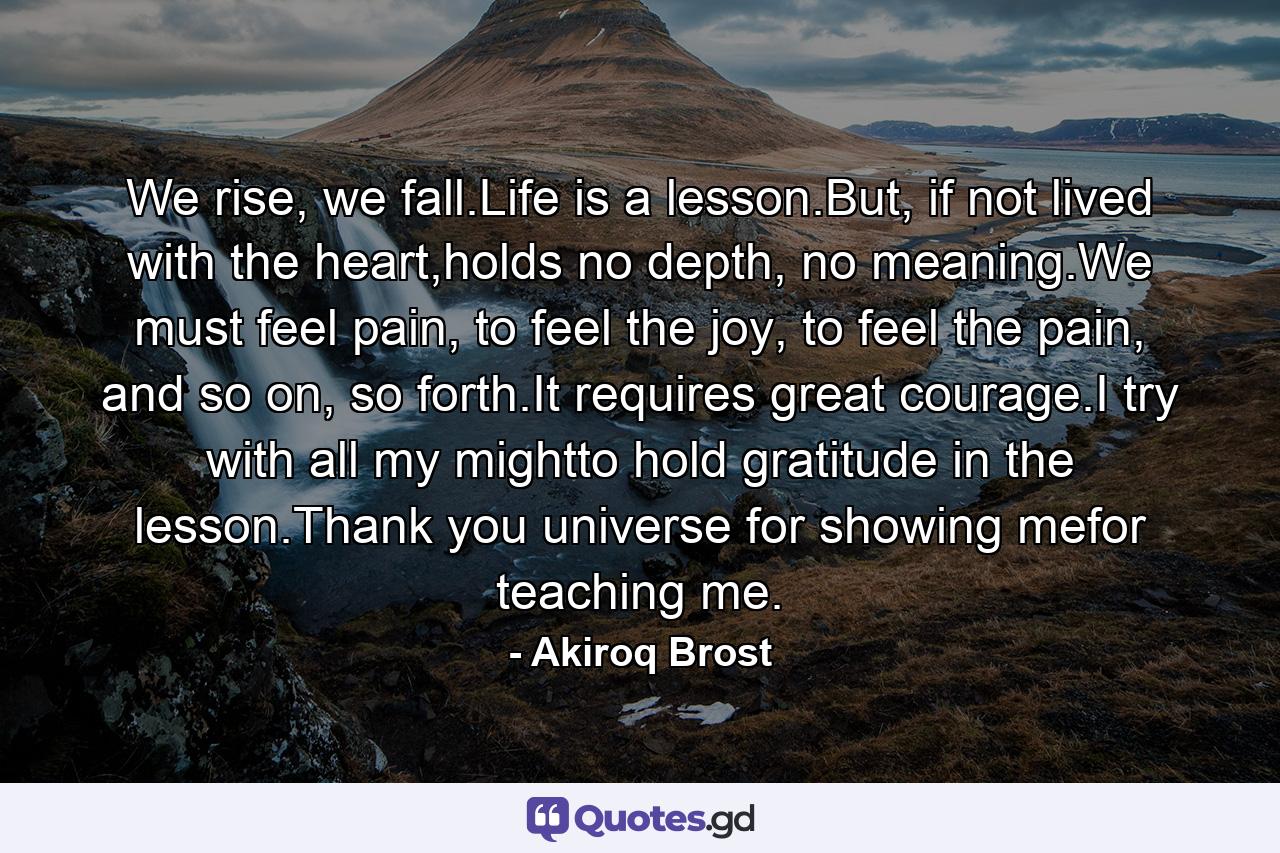 We rise, we fall.Life is a lesson.But, if not lived with the heart,holds no depth, no meaning.We must feel pain, to feel the joy, to feel the pain, and so on, so forth.It requires great courage.I try with all my mightto hold gratitude in the lesson.Thank you universe for showing mefor teaching me. - Quote by Akiroq Brost