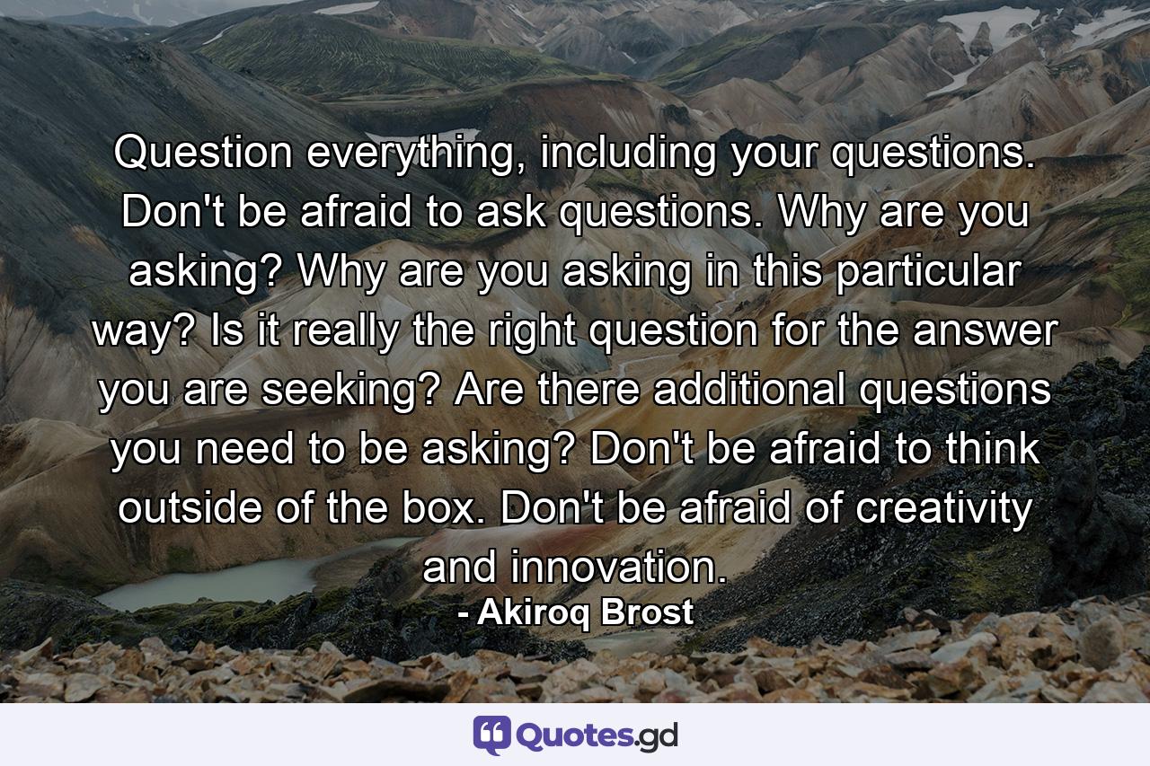 Question everything, including your questions. Don't be afraid to ask questions. Why are you asking? Why are you asking in this particular way? Is it really the right question for the answer you are seeking? Are there additional questions you need to be asking? Don't be afraid to think outside of the box. Don't be afraid of creativity and innovation. - Quote by Akiroq Brost