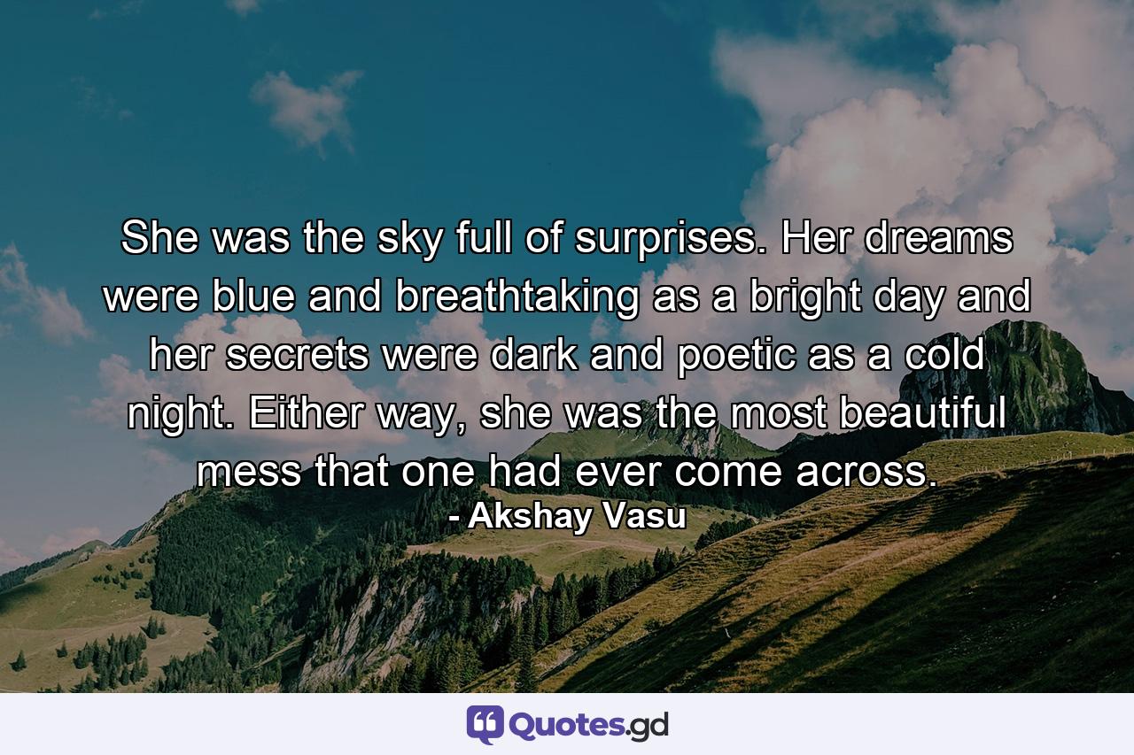 She was the sky full of surprises. Her dreams were blue and breathtaking as a bright day and her secrets were dark and poetic as a cold night. Either way, she was the most beautiful mess that one had ever come across. - Quote by Akshay Vasu