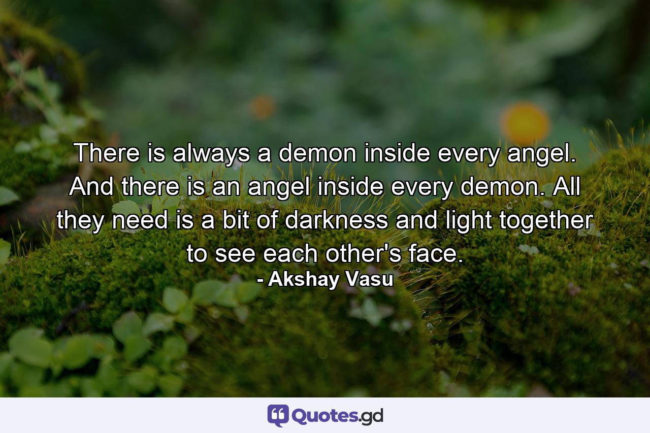 There is always a demon inside every angel. And there is an angel inside every demon. All they need is a bit of darkness and light together to see each other's face. - Quote by Akshay Vasu