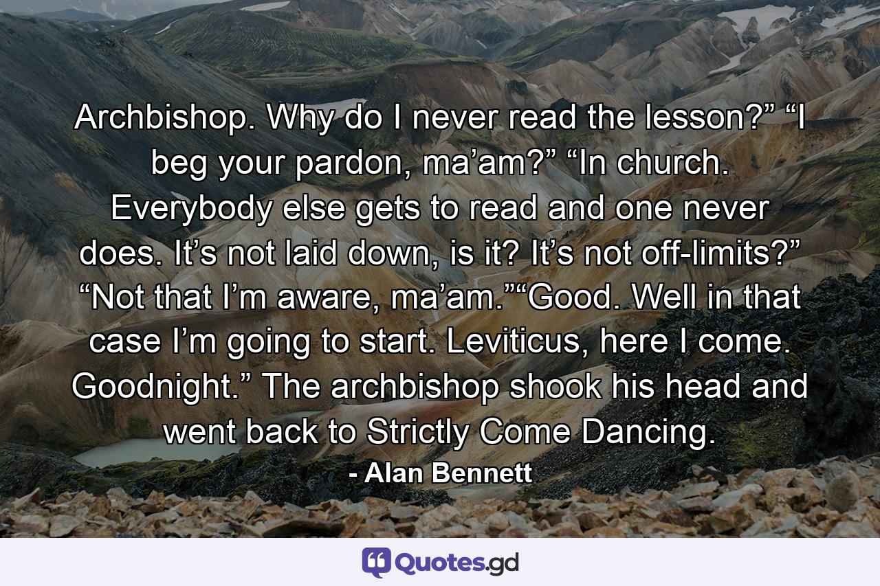 Archbishop. Why do I never read the lesson?” “I beg your pardon, ma’am?” “In church. Everybody else gets to read and one never does. It’s not laid down, is it? It’s not off-limits?” “Not that I’m aware, ma’am.”“Good. Well in that case I’m going to start. Leviticus, here I come. Goodnight.” The archbishop shook his head and went back to Strictly Come Dancing. - Quote by Alan Bennett