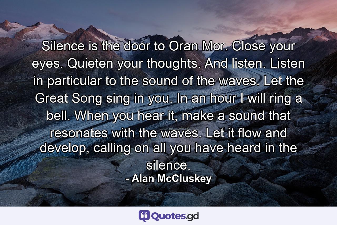 Silence is the door to Oran Mor. Close your eyes. Quieten your thoughts. And listen. Listen in particular to the sound of the waves. Let the Great Song sing in you. In an hour I will ring a bell. When you hear it, make a sound that resonates with the waves. Let it flow and develop, calling on all you have heard in the silence. - Quote by Alan McCluskey