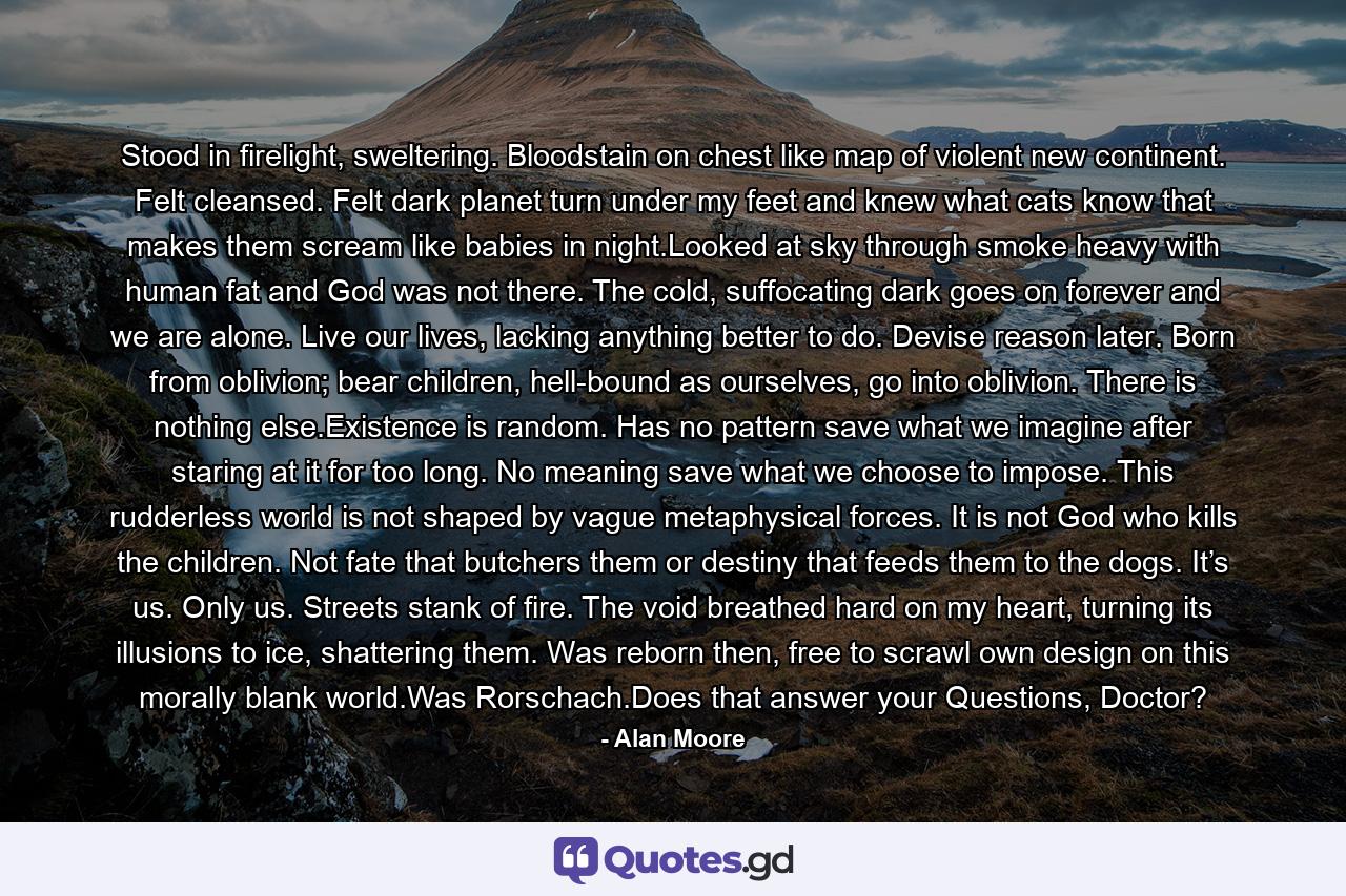 Stood in firelight, sweltering. Bloodstain on chest like map of violent new continent. Felt cleansed. Felt dark planet turn under my feet and knew what cats know that makes them scream like babies in night.Looked at sky through smoke heavy with human fat and God was not there. The cold, suffocating dark goes on forever and we are alone. Live our lives, lacking anything better to do. Devise reason later. Born from oblivion; bear children, hell-bound as ourselves, go into oblivion. There is nothing else.Existence is random. Has no pattern save what we imagine after staring at it for too long. No meaning save what we choose to impose. This rudderless world is not shaped by vague metaphysical forces. It is not God who kills the children. Not fate that butchers them or destiny that feeds them to the dogs. It’s us. Only us. Streets stank of fire. The void breathed hard on my heart, turning its illusions to ice, shattering them. Was reborn then, free to scrawl own design on this morally blank world.Was Rorschach.Does that answer your Questions, Doctor? - Quote by Alan Moore
