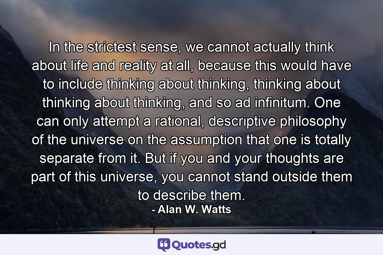 In the strictest sense, we cannot actually think about life and reality at all, because this would have to include thinking about thinking, thinking about thinking about thinking, and so ad infinitum. One can only attempt a rational, descriptive philosophy of the universe on the assumption that one is totally separate from it. But if you and your thoughts are part of this universe, you cannot stand outside them to describe them. - Quote by Alan W. Watts