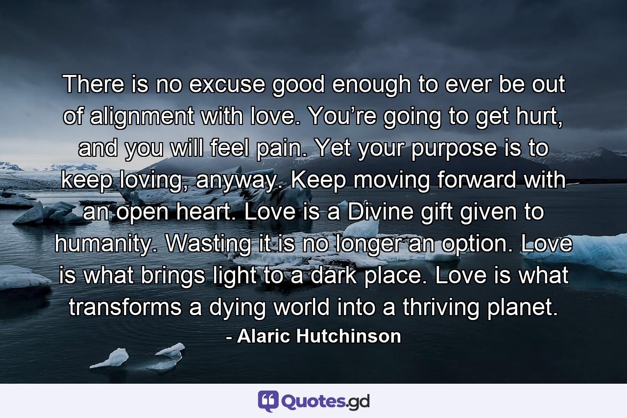 There is no excuse good enough to ever be out of alignment with love. You’re going to get hurt, and you will feel pain. Yet your purpose is to keep loving, anyway. Keep moving forward with an open heart. Love is a Divine gift given to humanity. Wasting it is no longer an option. Love is what brings light to a dark place. Love is what transforms a dying world into a thriving planet. - Quote by Alaric Hutchinson