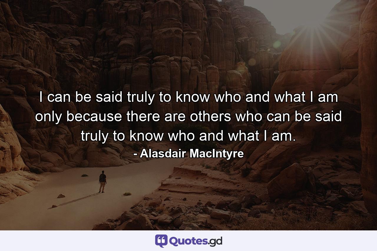 I can be said truly to know who and what I am only because there are others who can be said truly to know who and what I am. - Quote by Alasdair MacIntyre