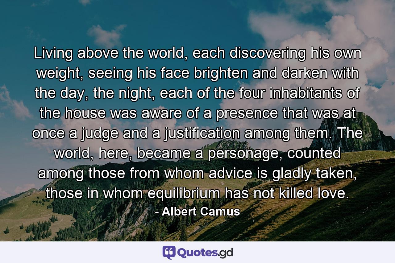 Living above the world, each discovering his own weight, seeing his face brighten and darken with the day, the night, each of the four inhabitants of the house was aware of a presence that was at once a judge and a justification among them. The world, here, became a personage, counted among those from whom advice is gladly taken, those in whom equilibrium has not killed love. - Quote by Albert Camus