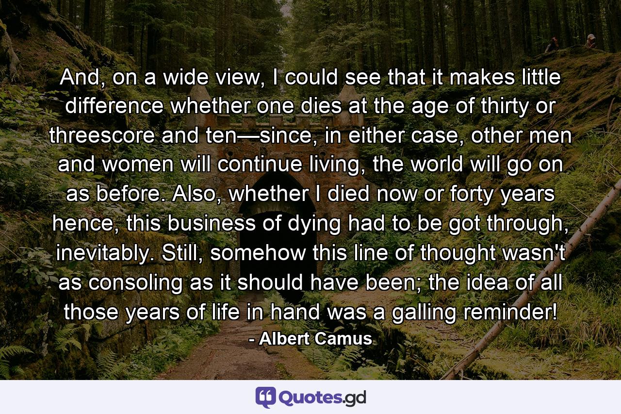 And, on a wide view, I could see that it makes little difference whether one dies at the age of thirty or threescore and ten—since, in either case, other men and women will continue living, the world will go on as before. Also, whether I died now or forty years hence, this business of dying had to be got through, inevitably. Still, somehow this line of thought wasn't as consoling as it should have been; the idea of all those years of life in hand was a galling reminder! - Quote by Albert Camus