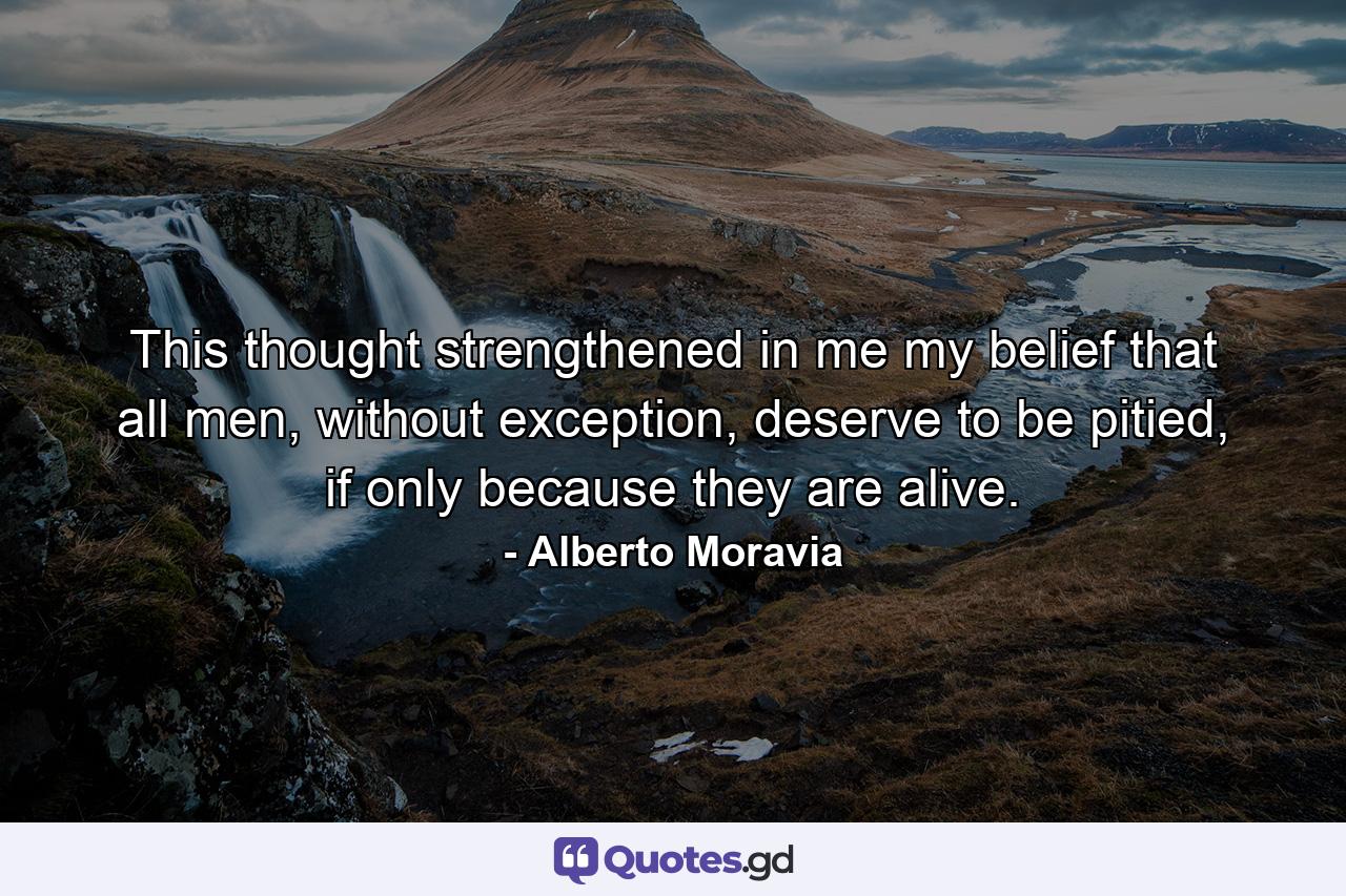 This thought strengthened in me my belief that all men, without exception, deserve to be pitied, if only because they are alive. - Quote by Alberto Moravia