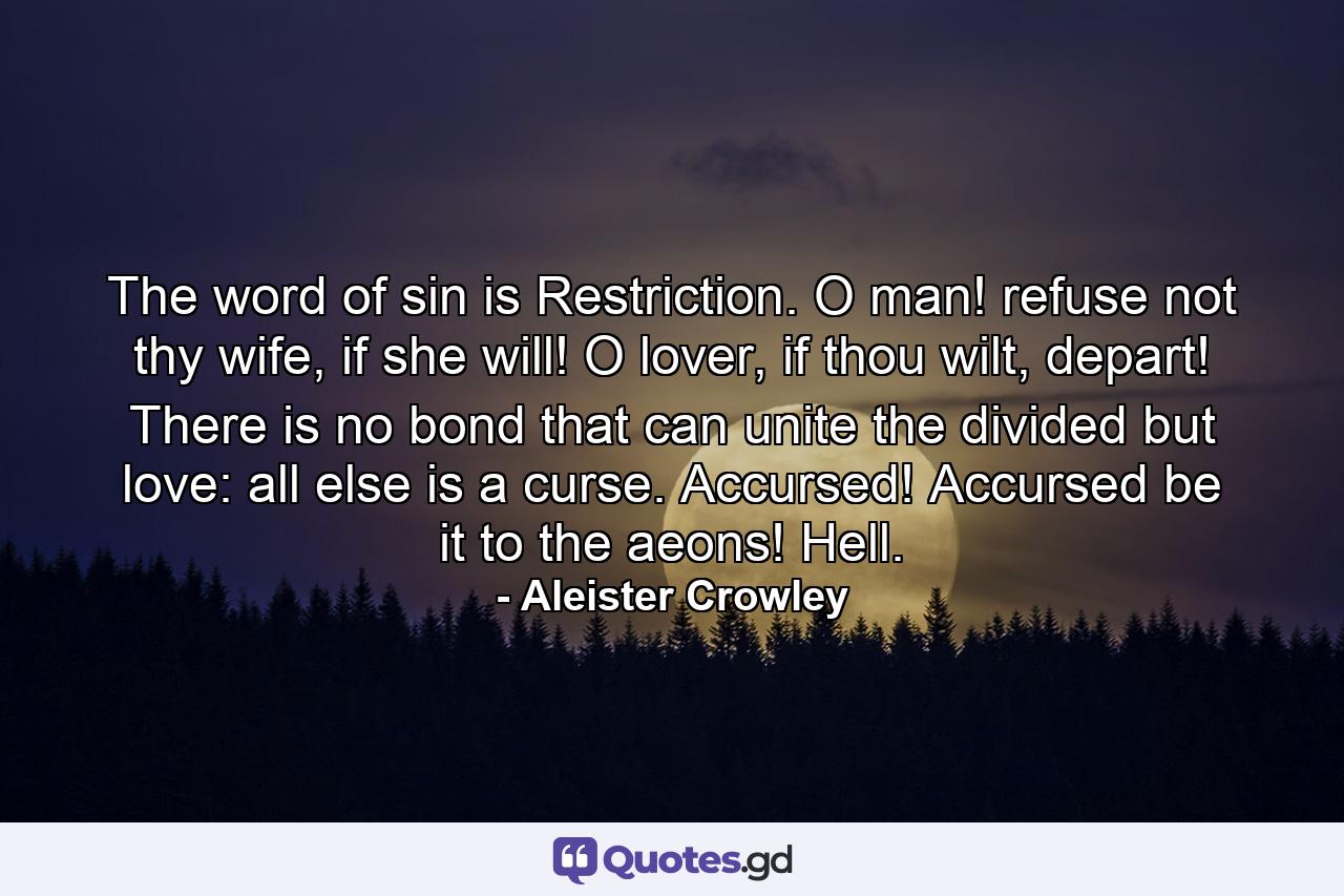 The word of sin is Restriction. O man! refuse not thy wife, if she will! O lover, if thou wilt, depart! There is no bond that can unite the divided but love: all else is a curse. Accursed! Accursed be it to the aeons! Hell. - Quote by Aleister Crowley