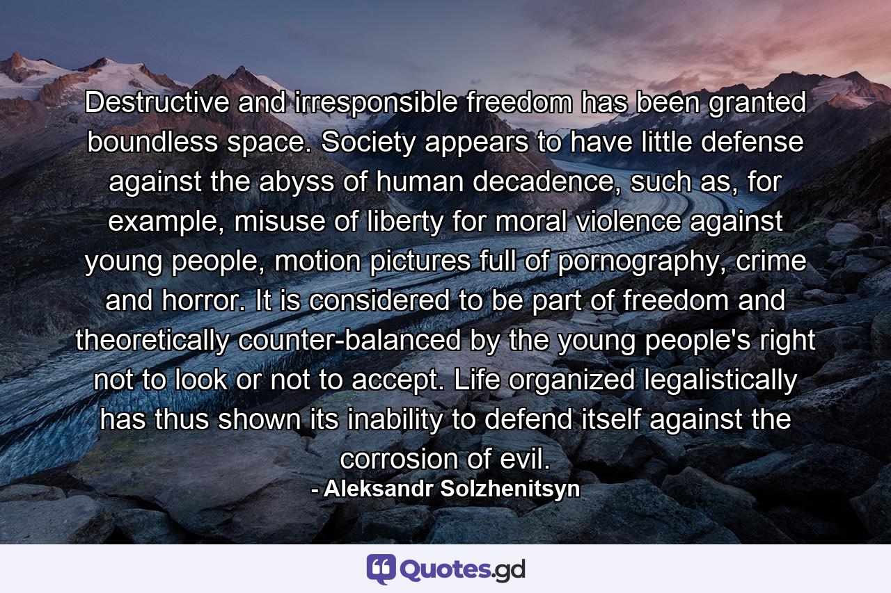 Destructive and irresponsible freedom has been granted boundless space. Society appears to have little defense against the abyss of human decadence, such as, for example, misuse of liberty for moral violence against young people, motion pictures full of pornography, crime and horror. It is considered to be part of freedom and theoretically counter-balanced by the young people's right not to look or not to accept. Life organized legalistically has thus shown its inability to defend itself against the corrosion of evil. - Quote by Aleksandr Solzhenitsyn