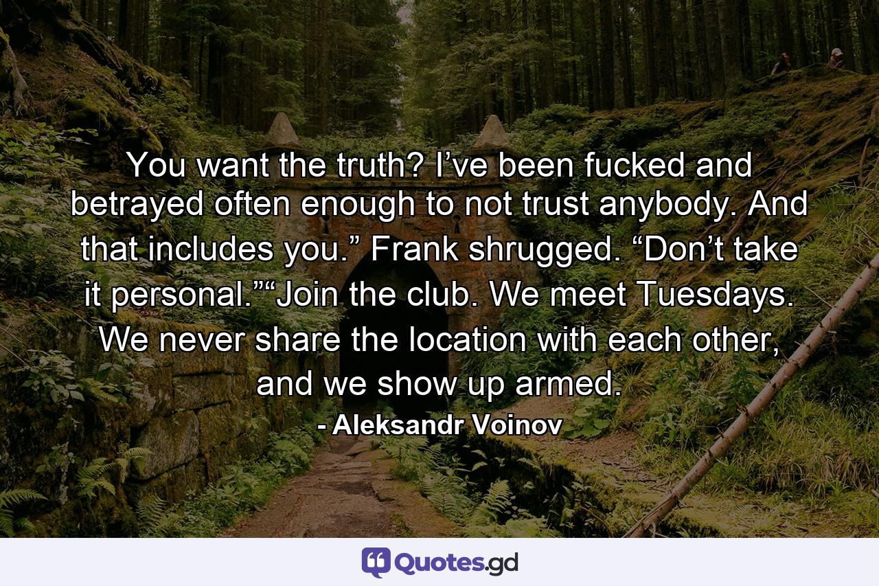 You want the truth? I’ve been fucked and betrayed often enough to not trust anybody. And that includes you.” Frank shrugged. “Don’t take it personal.”“Join the club. We meet Tuesdays. We never share the location with each other, and we show up armed. - Quote by Aleksandr Voinov