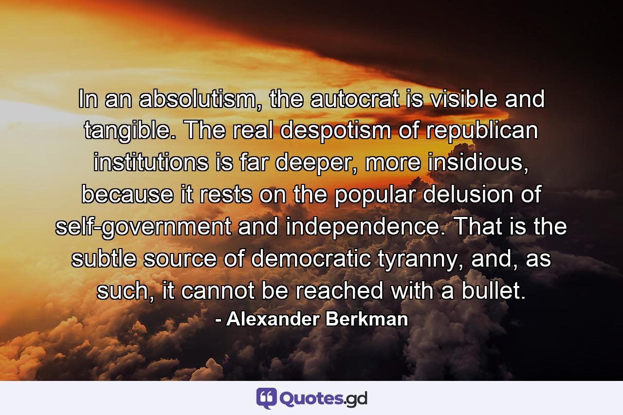 In an absolutism, the autocrat is visible and tangible. The real despotism of republican institutions is far deeper, more insidious, because it rests on the popular delusion of self-government and independence. That is the subtle source of democratic tyranny, and, as such, it cannot be reached with a bullet. - Quote by Alexander Berkman