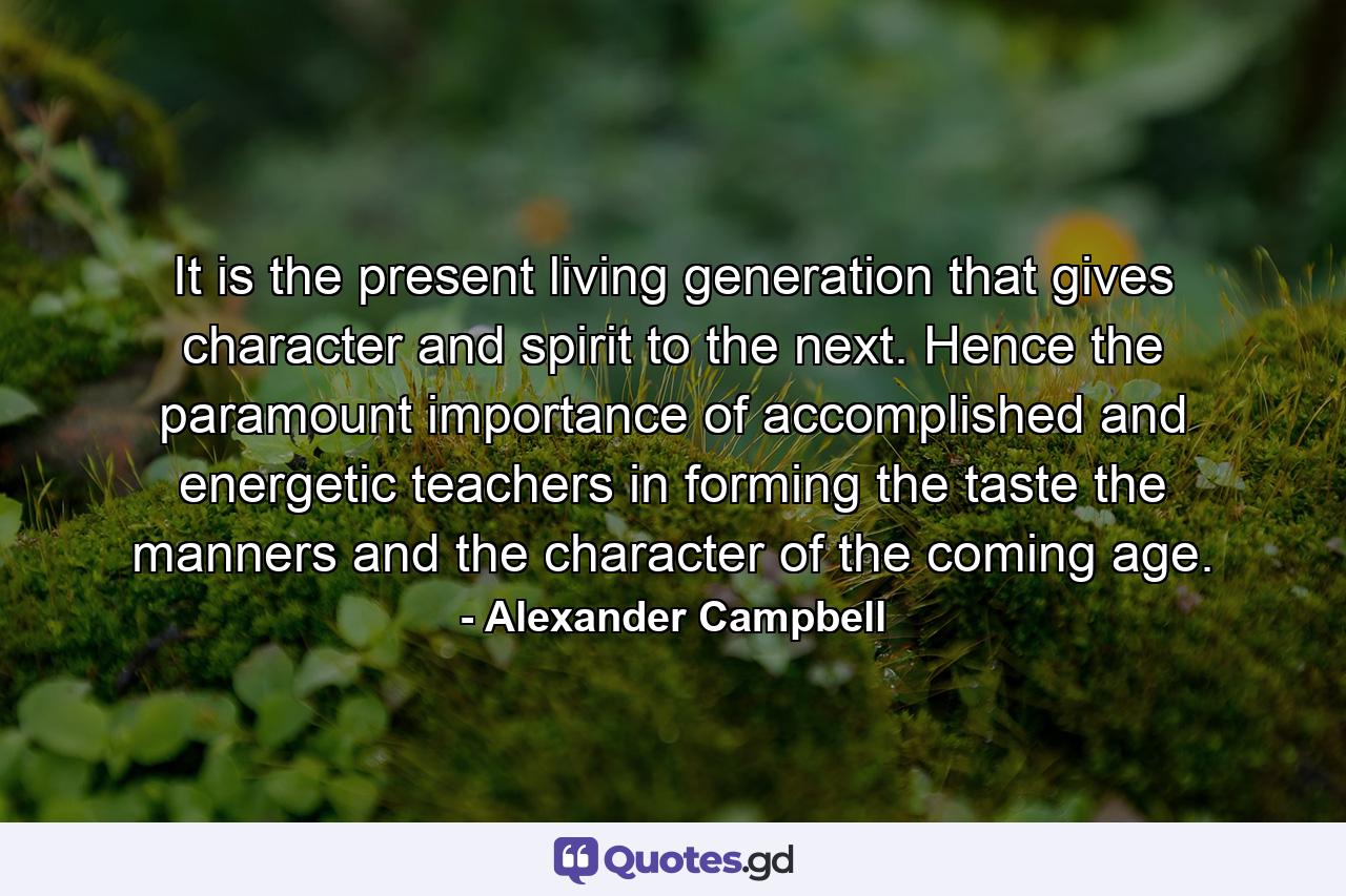 It is the present living generation that gives character and spirit to the next. Hence the paramount importance of accomplished and energetic teachers in forming the taste the manners and the character of the coming age. - Quote by Alexander Campbell