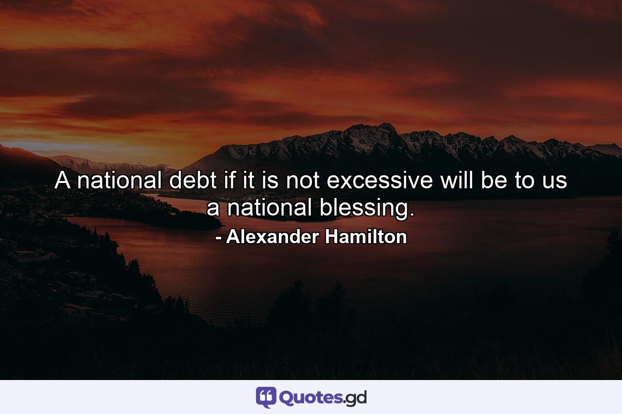 A national debt  if it is not excessive  will be to us a national blessing. - Quote by Alexander Hamilton