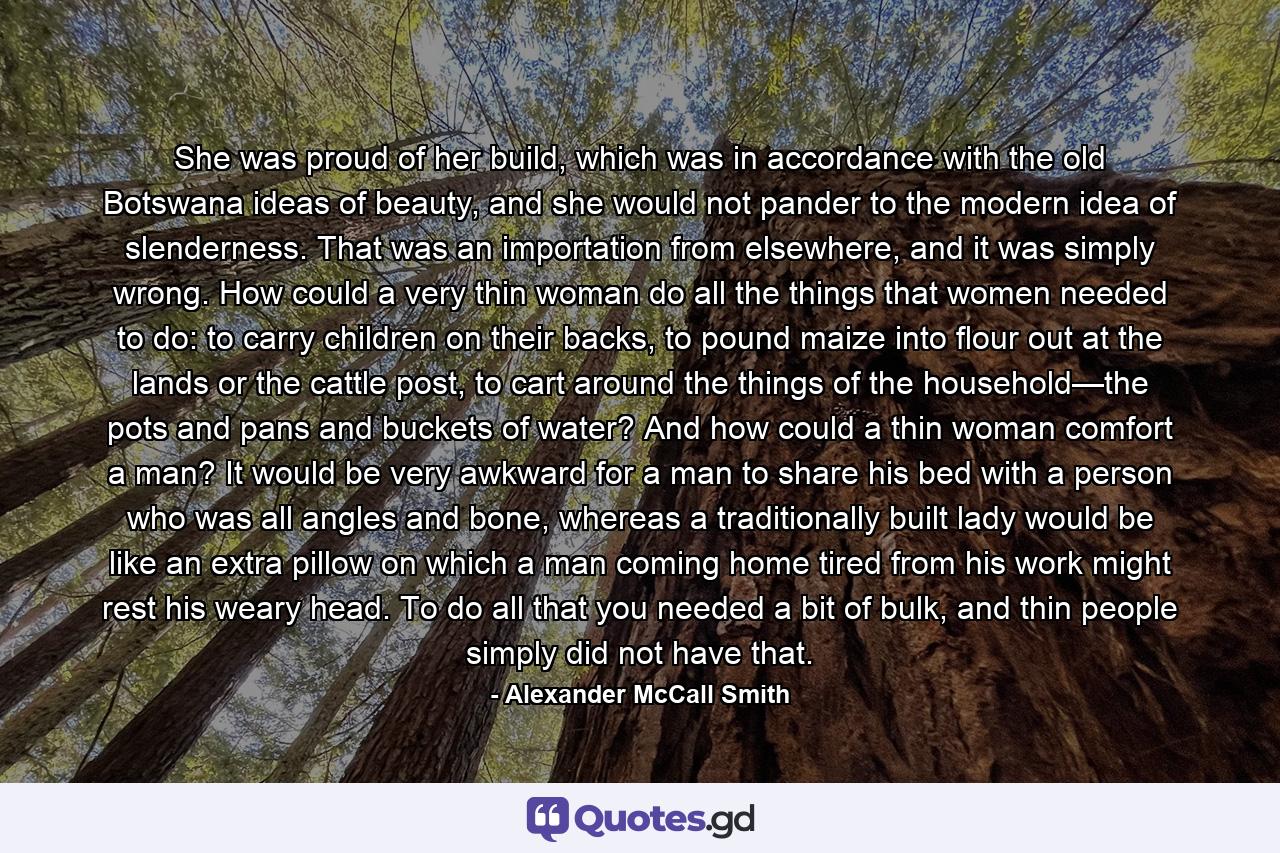 She was proud of her build, which was in accordance with the old Botswana ideas of beauty, and she would not pander to the modern idea of slenderness. That was an importation from elsewhere, and it was simply wrong. How could a very thin woman do all the things that women needed to do: to carry children on their backs, to pound maize into flour out at the lands or the cattle post, to cart around the things of the household—the pots and pans and buckets of water? And how could a thin woman comfort a man? It would be very awkward for a man to share his bed with a person who was all angles and bone, whereas a traditionally built lady would be like an extra pillow on which a man coming home tired from his work might rest his weary head. To do all that you needed a bit of bulk, and thin people simply did not have that. - Quote by Alexander McCall Smith