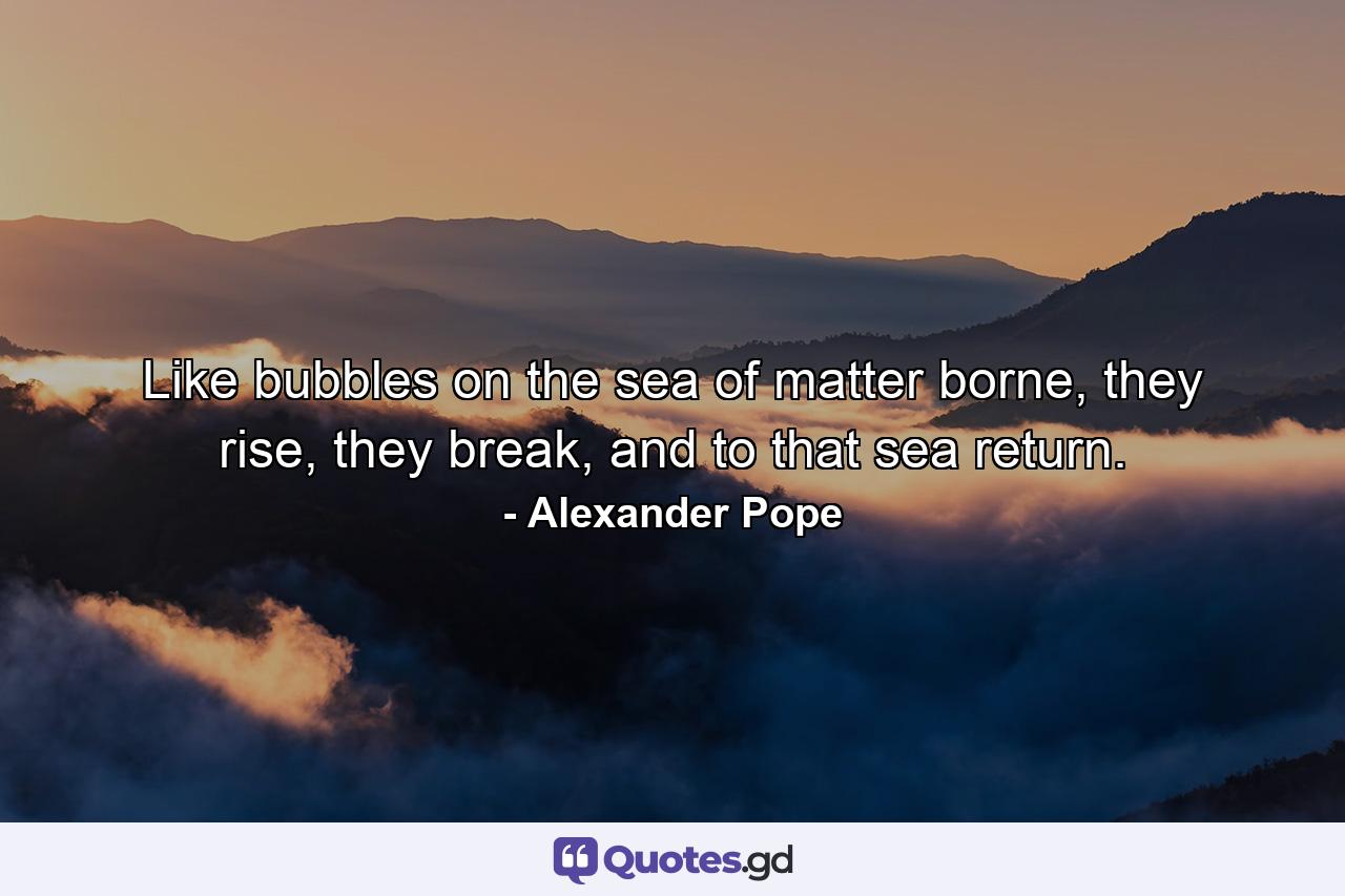 Like bubbles on the sea of matter borne, they rise, they break, and to that sea return. - Quote by Alexander Pope