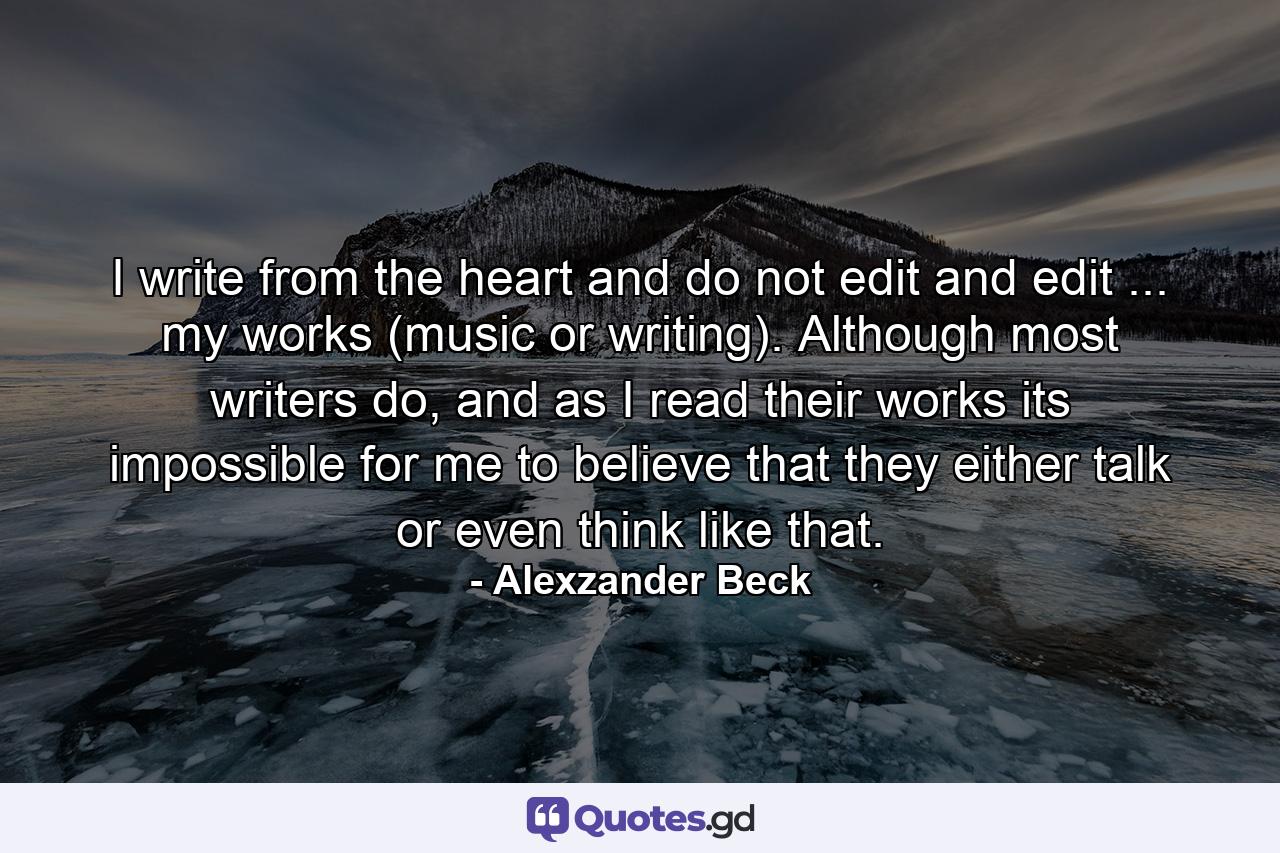 I write from the heart and do not edit and edit ... my works (music or writing). Although most writers do, and as I read their works its impossible for me to believe that they either talk or even think like that. - Quote by Alexzander Beck