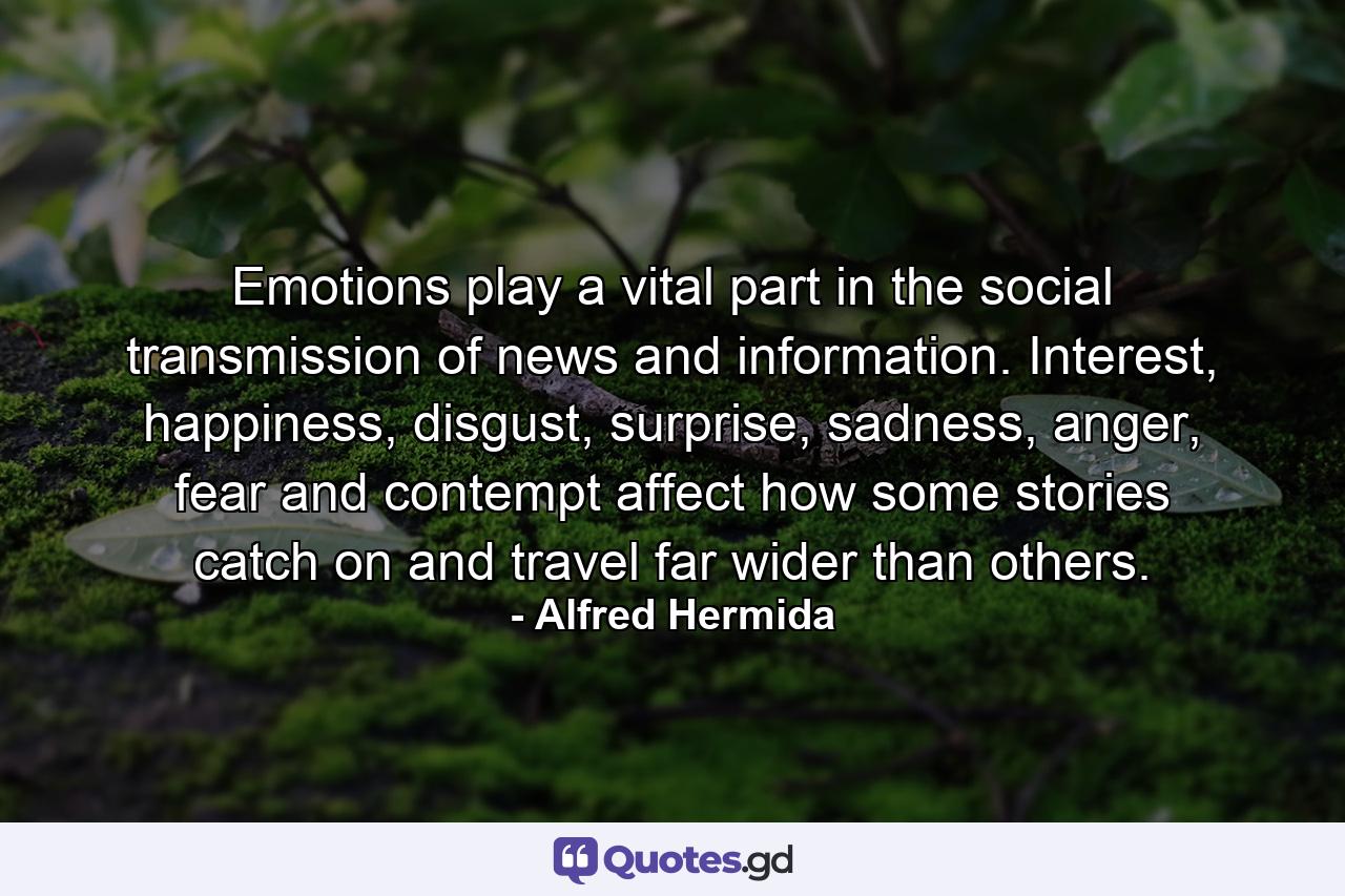 Emotions play a vital part in the social transmission of news and information. Interest, happiness, disgust, surprise, sadness, anger, fear and contempt affect how some stories catch on and travel far wider than others. - Quote by Alfred Hermida