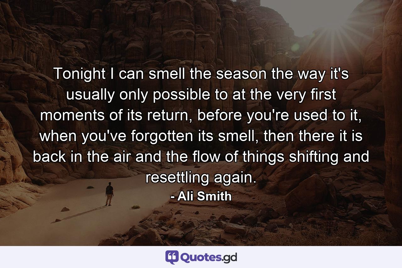 Tonight I can smell the season the way it's usually only possible to at the very first moments of its return, before you're used to it, when you've forgotten its smell, then there it is back in the air and the flow of things shifting and resettling again. - Quote by Ali Smith
