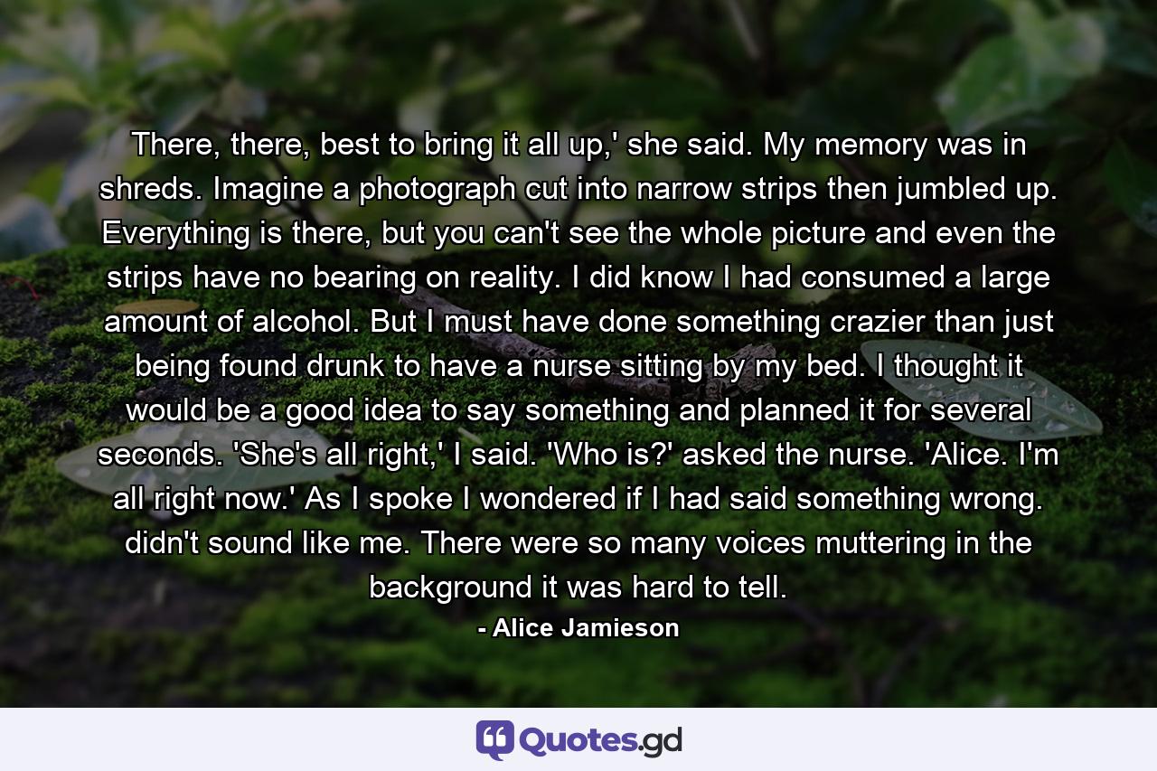 There, there, best to bring it all up,' she said. My memory was in shreds. Imagine a photograph cut into narrow strips then jumbled up. Everything is there, but you can't see the whole picture and even the strips have no bearing on reality. I did know I had consumed a large amount of alcohol. But I must have done something crazier than just being found drunk to have a nurse sitting by my bed. I thought it would be a good idea to say something and planned it for several seconds. 'She's all right,' I said. 'Who is?' asked the nurse. 'Alice. I'm all right now.' As I spoke I wondered if I had said something wrong. didn't sound like me. There were so many voices muttering in the background it was hard to tell. - Quote by Alice Jamieson