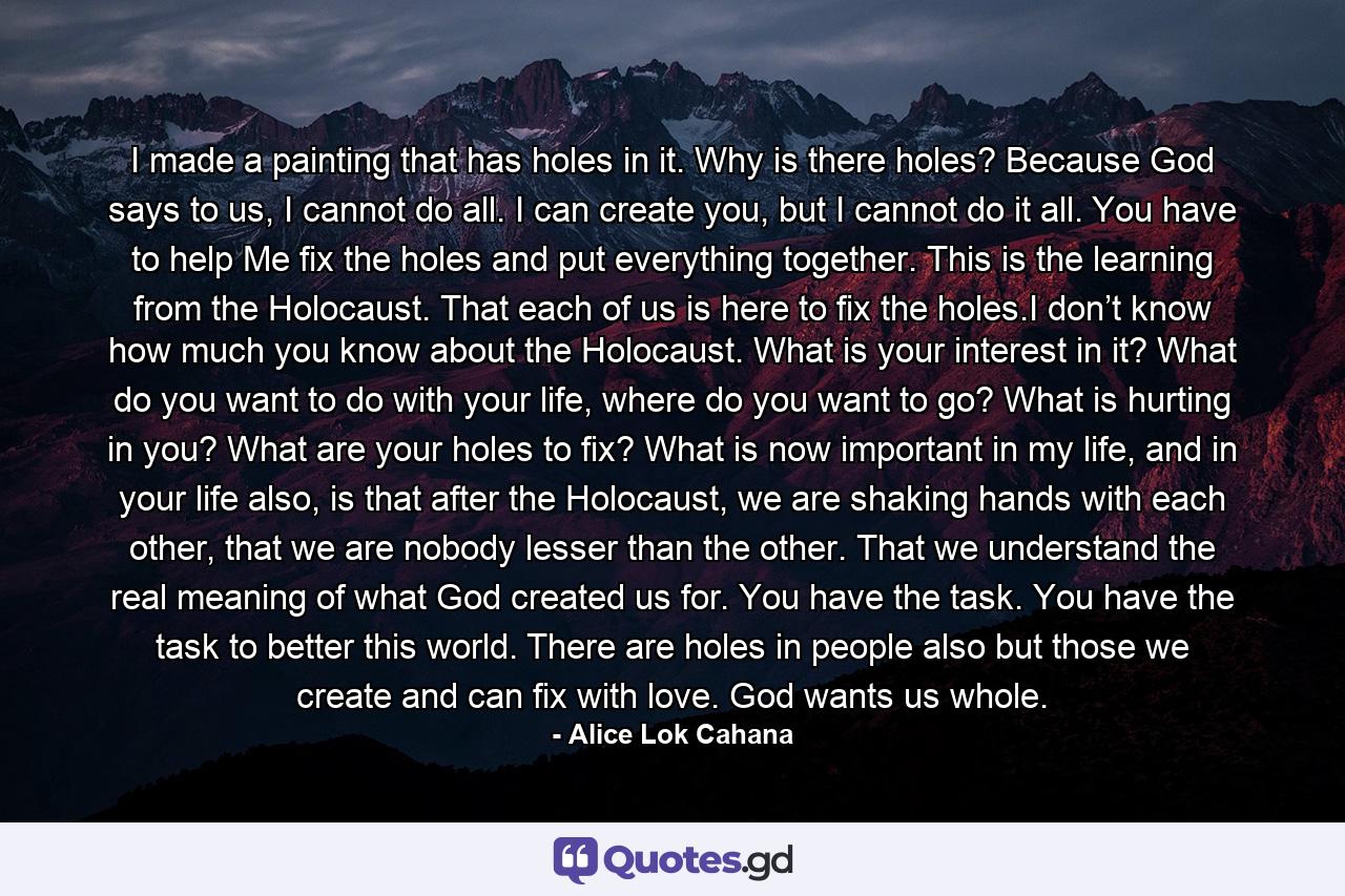 I made a painting that has holes in it. Why is there holes? Because God says to us, I cannot do all. I can create you, but I cannot do it all. You have to help Me fix the holes and put everything together. This is the learning from the Holocaust. That each of us is here to fix the holes.I don’t know how much you know about the Holocaust. What is your interest in it? What do you want to do with your life, where do you want to go? What is hurting in you? What are your holes to fix? What is now important in my life, and in your life also, is that after the Holocaust, we are shaking hands with each other, that we are nobody lesser than the other. That we understand the real meaning of what God created us for. You have the task. You have the task to better this world. There are holes in people also but those we create and can fix with love. God wants us whole. - Quote by Alice Lok Cahana